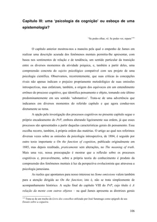 Capítulo III: uma ‘psicologia da cognição’ ou esboço de uma
epistemologia?
“Se podes olhar, vê. Se podes ver, repara119
”
O capítulo anterior mostrou-nos a maneira pela qual o empenho de James em
realizar uma descrição acurada dos fenômenos mentais permitiu-lhe apresentar, com
basea nos sentimentos de relação e de tendência, um sentido particular da transição
entre os diversos momentos da atividade psíquica, e, também a partir deles, uma
compreensão concreta do sujeito psicológico compatível com seu projeto de uma
psicologia científica. Observamos, recorrentemente, que suas críticas às concepções
rivais não apenas indicam o prejuízo propriamente metodológico de suas omissões
introspectivas, mas enfatizam, também, a origem dos equívocos em um entendimento
errôneo do processo cognitivo, que identifica pensamento e objeto, tomando este último
predominantemente em seu sentido ‘substantivo’. Trata-se de uma advertência que
indicamos em diversos momentos do referido capítulo e que agora conduz-nos
diretamente ao tema.
A opção pela investigação dos processos cognitivos no presente capítulo segue o
próprio encadeamento do PrP, embora alterando ligeiramente sua ordem, já que esses
processos são apresentados a partir daquelas características gerais do pensamento. Essa
escolha recorre, também, à própria ordem das matérias. O artigo ao qual nos referimos
diversas vezes sobre as omissões da psicologia introspectiva, de 1884, é seguido por
outro texto importante o On the function of cognition, publicado originalmente em
1885, mas depois reeditado, praticamente sem alterações, no The meaning of truth.
Mais uma vez, nossa preocupação é mostrar que a reflexão sobre os processos
cognitivos e, provavelmente, sobre a própria teoria do conhecimento é produto da
compreensão dos fenômenos mentais à luz da perspectiva evolucionista que atravessa a
psicologia jamesiana.
As razões que apontamos para nosso interesse no Some omissions valem também
para a atenção dirigida ao On the function; isto é, não se trata simplesmente de
acompanhamento histórico. A seção final do capítulo VIII do PrP, cujo título é A
relação da mente com outros objetos – na qual James apresenta as diretrizes gerais
119
Trata-se de um trecho do Livro dos conselhos utilizado por José Saramago como epígrafe de seu
Ensaio sobre a cegueira.
106
 