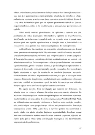 sobre o conhecimento, particularmente a distinção entre as duas formas já anunciadas –
nada mais é do que uma síntese, menos explícita e articulada, das formulações sobre o
conhecimento presentes no artigo e que, junto com outros textos do início da década de
1880, serve de orientação geral para os aspectos propriamente teóricos da questão,
proporcionando-nos, então, o fio condutor para as considerações que faremos neste
capítulo.
Nosso roteiro consiste, primeiramente, em apresentar a maneira pela qual
justificamos, no sentido psicológico e não metafísico, o próprio ato de conhecimento,
identificando, particularmente, o papel da ação ou operação sobre o mundo nesse
processo para, em seguida, aprofundarmos a distinção entre a familiaridade e o
conhecimento sobre, que será base para nossa compreensão dos outros processos.
A identificação da experiência em seu sentido original como um todo da qual
temos apenas um sentimento particular é foco de nossas considerações sobre a sensação.
Esta reflexão abrirá uma nova perspectiva para compreendermos os estados complexos
de forma genética, mas, ao contrário da psicologia associacionista, de um ponto de vista
primeiramente analítico. Em outras palavras, a relação que estabelecemos com o mundo
é, primordialmente, global e só depois analítica, o que nos obrigará a explicitar antes os
processos de dissociação, como, por exemplo, atenção, concepção e discriminação para
depois retomarmos o lugar da associação na psicologia jamesiana, recorrendo,
sistematicamente, ao sentido do pensamento como um fluxo para a elucidação desses
processos. Finalmente, discutiremos o estabelecimento dos procedimentos pelos quais
conferimos realidade ao pensamento a partir da noção de crença que nos indicará o
múltiplo aspecto ativo, emocional e cognitivo de nossa consciência.
Há alguns aspectos dessa investigação que merecem ser destacados. Em
primeiro lugar, ela evidencia a herança darwinista ao apontar o caráter adaptativo dos
processos e funções superiores e atribuir sua própria gênese aos mecanismos evolutivos,
transformando-se em uma espécie de epistemologia genética (Woodward 1992). Ainda
por influência dessa ascendência, estreitam-se as fronteiras entre cognição, emoção e
ação, dando origem a uma perspectiva que critica a posição intelectualista da tradição
associacionista (James 1900). Além disso, a exposição permite-nos acompanhar as
tensões criadas pela adoção inicial do dualismo e as peculiaridades do esforço pontual
para o esclarecimento de aspectos específicos dos processos cognitivos, algo que nos
oferece pistas para a relação entre a investigação psicológica e seus desdobramentos
para uma teoria do conhecimento.
107
 