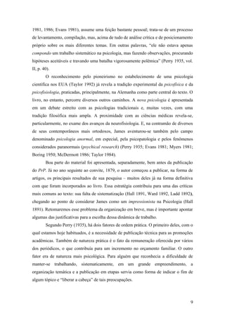 1981, 1986; Evans 1981), assume uma feição bastante pessoal; trata-se de um processo
de levantamento, compilação, mas, acima de tudo de análise crítica e de posicionamento
próprio sobre os mais diferentes temas. Em outras palavras, “ele não estava apenas
compondo um trabalho sistemático na psicologia, mas fazendo observações, procurando
hipóteses aceitáveis e travando uma batalha vigorosamente polêmica” (Perry 1935, vol.
II, p. 40).
O reconhecimento pelo pioneirismo no estabelecimento de uma psicologia
científica nos EUA (Taylor 1992) já revela a tradição experimental da psicofísica e da
psicofisiologia, praticadas, principalmente, na Alemanha como parte central do texto. O
livro, no entanto, percorre diversos outros caminhos. A nova psicologia é apresentada
em um debate estreito com as psicologias tradicionais e, muitas vezes, com uma
tradição filosófica mais ampla. A proximidade com as ciências médicas revela-se,
particularmente, no exame dos avanços da neurofisiologia. E, na contramão de diversos
de seus contemporâneos mais ortodoxos, James aventurou-se também pelo campo
denominado psicologia anormal, em especial, pela psicopatologia e pelos fenômenos
considerados paranormais (psychical research) (Perry 1935; Evans 1981; Myers 1981;
Boring 1950; McDermott 1986; Taylor 1984).
Boa parte do material foi apresentada, separadamente, bem antes da publicação
do PrP. Já no ano seguinte ao convite, 1879, o autor começou a publicar, na forma de
artigos, os principais resultados de sua pesquisa – muitos deles já na forma definitiva
com que foram incorporados ao livro. Essa estratégia contribuiu para uma das críticas
mais comuns ao texto: sua falta de sistematização (Hall 1891, Ward 1892, Ladd 1892),
chegando ao ponto de considerar James como um impressionista na Psicologia (Hall
1891). Retomaremos esse problema da organização em breve, mas é importante apontar
algumas das justificativas para a escolha dessa dinâmica de trabalho.
Segundo Perry (1935), há dois fatores de ordem prática. O primeiro deles, com o
qual estamos hoje habituados, é a necessidade de publicação técnica para as promoções
acadêmicas. Também de natureza prática é o fato da remuneração oferecida por vários
dos periódicos, o que contribuía para um incremento no orçamento familiar. O outro
fator era de natureza mais psicológica. Para alguém que reconhecia a dificuldade de
manter-se trabalhando, sistematicamente, em um grande empreendimento, a
organização temática e a publicação em etapas servia como forma de indicar o fim de
algum tópico e “liberar a cabeça” de tais preocupações.
9
 