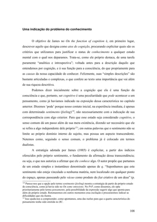 Uma indicação do problema do conhecimento
O objetivo de James no On the function of cognition é, em primeiro lugar,
descrever aquilo que designa como atos de cognição, procurando explicitar quais são os
critérios que utilizamos para justificar o status de conhecimento a qualquer estado
mental com o qual nos deparamos. Trata-se, como ele próprio destaca, de uma tarefa
puramente “analítica e introspectiva”; voltada antes para a descrição daquilo que
entendemos por cognição, e à sua função para a consciência, do que propriamente para
as causas da nossa capacidade de conhecer. Felizmente, suas “simples descrições” são
bastante articuladas e complexas, o que confere ao texto uma importância que vai além
de sua riqueza descritiva.
Podemos dizer inicialmente sobre a cognição que ela é uma função da
consciência e que, portanto, ser cognitivo é uma peculiaridade que pode acontecer a um
pensamento, como já havíamos indicado na exposição dessa característica no capítulo
anterior. Dizemos ‘pode’ porque nosso contato inicial, na experiência imediata, é apenas
com determinado sentimento (feeling)120
, não necessariamente com a indicação de sua
correspondência com algo exterior. Para que esse estado seja considerado cognitivo, o
senso comum dá um passo além de sua mera existência, dizendo ser necessário que ele
se refira a algo independente dele próprio121
; em outras palavras que o sentimento não se
limite ao próprio domínio interno do sujeito, mas possua um aspecto transcendente.
Notemos como, seguindo o senso comum, o problema já é colocado em termos
dualistas.
A estratégia adotada por James (1885) é explicitar, a partir dos indícios
oferecidos pelo próprio sentimento, o fundamento da afirmação dessa transcendência;
ou seja, o que nos autoriza a afirmar que ele conhece algo. O autor propõe que partamos
de um estado simples e instantâneo denominado apenas de q. “Suponhamos que este
sentimento não esteja vinculado a nenhuma matéria, nem localizado em qualquer ponto
do espaço, apenas passeando pelo vácuo como produto do fiat criativo de um deus” (p.
120
Parece-nos que a opção pelo termo sentimento (feeling) mostra a estratégia de partir do próprio estado
de consciência, como já havia sido no On some omissions. No PrP, como dissemos, ele opta
prioritariamente pelo termo pensamento, pela possibilidade da expressão sugerir algo que aponta para
além do próprio estado. Retomaremos em outros momentos essa oscilação e procuraremos indicar as
dificuldades que ela ilustra.
121
Isso ajuda-nos a compreender, como apontamos, uma das razões para que a quarta característica do
pensamento tenha sido omitida no BC.
108
 