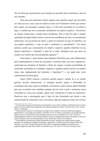 28); de forma que concentremos nossa atenção na qualidade desse sentimento e não em
seu conteúdo.
Dizer que esse sentimento conhece alguma coisa significa sugerir que ele realiza
um salto para fora, mas o que nos autoriza a fazer isso? O primeiro critério que usamos
para sugerir essa passagem, segundo James, é o fato dele assemelhar-se (resemble) a
algo e, à medida que isso é constatado, defendemos seu aspecto cognitivo. Precisamos,
no entanto, atentar para o sentido dessa semelhança. Não se trata de supor a simples
reprodução de algum objeto exterior, mas de uma semelhança que deve ser atestada pelo
interlocutor, em sua posição de crítico, a partir do momento em que ele identifica, em
sua própria experiência, o algo ao qual o sentimento se assemelharia122
. Em outras
palavras, aceitar que o pensamento em estudo é cognitivo significa identificar na sua
própria experiência a “realidade” à qual ele se refere. Qualquer coisa que deixe de
cumprir esse critério não será considerada cognição123
.
Neste ponto, o autor destaca duas polêmicas filosóficas que serão fundamentais
para compreendermos as bases de seu projeto. A primeira delas, que seria, segundo ele,
endereçada aos discípulos de Berkeley e Reid, diz respeito à própria possibilidade do
sentimento assemelhar-se à realidade, enquanto o segundo aspecto trata de seu próprio
status, algo negligenciado por kantianos e hegelianos124
, e seu papel para nosso
conhecimento de forma geral.
James (1885) contorna a primeira questão graças à adoção do q no sentido
genérico descrito anteriormente. A estratégia permite superar a dificuldade da
semelhança entre duas supostas realidades, uma interna e outra externa, dando liberdade
para que se postule como realidade qualquer tipo de coisa à qual o sentimento possa
assemelhar-se, como, por exemplo, algum outro sentimento na mente do interlocutor.
Parece-nos que a preocupação aqui é fugir de uma formulação que remeta a uma
caracterização do sentimento como reprodução, algo que implicaria tanto um realismo
122
Na descrição da quarta característica do pensamento, ele se refere à própria constatação de que estamos
diante do mesmo objeto pela comparação com alguma experiência anterior. Nos dois casos, há o ato que
atesta a semelhança.
123
James procura esclarecer essa distinção tomando como exemplo o caso dos sonhos que julgamos
premonitórios, um exemplo que também é utilizado no PrP. O sonho, em princípio, não guarda nenhuma
ligação com os eventos futuros, para atestarmos que ele revelou a realidade, isto é, que a conheceu
antecipadamente, teríamos que encontrar detalhes nele que eventualmente teriam se revelado no curso dos
eventos. Quanto maior essa correspondência, mais razões para chamá-lo de cognitivo.
124
Nem Berkeley nem Reid são citados literalmente no texto, tampouco há menção direta a algum
discípulo. Na referência à tradição de kantianos e hegelianos, o interlocutor não é nenhum desses dois
filósofos, mas o Prof. Thomas Hill Green (1836-1882), considerado partidário do idealismo neo-
hegeliano inglês (Ferrater Mora 2004). Ver detalhes na p. 332, nota 17.17 do The meaning of truth.
109
 