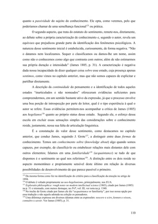 quanto a passividade do sujeito do conhecimento. Ele opta, como veremos, pelo que
poderíamos chamar de uma semelhança funcional125
ou prática.
O segundo aspecto, que trata do estatuto do sentimento, remete-nos, diretamente,
ao debate sobre a própria caracterização de conhecimento e, segundo o autor, revela um
equívoco que prejudicou grande parte da identificação dos fenômenos psicológicos. A
natureza desse sentimento inicial é estabelecida, curiosamente, de forma negativa. “Não
o datamos nem localizamos. Sequer o classificamos ou damos-lhe um nome, assim
como não o conhecemos como algo que contrasta com outros; além de não estimarmos
sua própria duração e intensidade” (James 1885, p. 31). A caracterização é negativa
dada nossa incapacidade de dizer qualquer coisa sobre esse estado, cuja presença apenas
sentimos, como vimos no capítulo anterior, mas que não somos capazes de explicitar e
partilhar diretamente.
A descrição da continuidade do pensamento e a identificação de todos aqueles
estados “inarticulados e não nomeados” ofereceram evidências suficientes para
compreendermos, em um sentido bastante ativo da expressão, já que o processo envolve
uma boa porção de introspecção por parte do leitor, qual é o tipo experiência à qual o
autor se refere. Essas evidências permitem-nos acompanhar a crítica de James (1885)
aos hegelianos126
quanto ao próprio status desse estado. Segundo ele, o esforço dessa
escola em excluir essas sensações simples das considerações sobre o conhecimento
reside, justamente, nessa sua falta de articulação linguística.
É a constatação do valor desse sentimento, como destacamos no capítulo
anterior, que conduz James, seguindo J. Grote127
, a distinguir entre duas formas de
conhecimento. Temos um conhecimento sobre (knowledge about) algo quando somos
capazes, por exemplo, de classificá-lo ou estabelecer relações mais distantes dele com
outros elementos; falamos em uma familiaridade128
(acquaintance) se tudo de que
dispomos é o sentimento ao qual nos referimos129
. A distinção entre os dois reside no
aspecto momentâneo e propriamente sensível deste último em relação às diversas
possibilidades de desenvolvimento de que parece passível o primeiro.
125
Da mesma forma como fez na identificação do critério para a classificação da emoção no artigo de
1894.
126
O debate é voltado propriamente ao neo-hegelianismo, prinicpalmente, nos EUA.
127
Exploratio philosophica: rough notes on modern intellectual science (1865), citado por James (1885)
na p. 31 e retomado, com menos destaque, no PrP, vol. III, ver nota na p. 1340.
128
No trecho de Grote citado por James ele diz “acquaintance or familiarity”, por isso nossa opção por
essa tradução e não aquela adotada na coleção os pensadores.
129
Uma diferença expressa em diversos idiomas entre as expressões: noscere e scire, kennen e wissen,
connaître e savoir. Ver James (1885), p. 31.
110
 