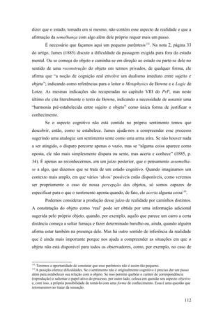 dizer que o estado, tomado em si mesmo, não contém esse aspecto de realidade e que a
afirmação da semelhança com algo além dele próprio requer mais um passo.
É necessário que façamos aqui um pequeno parêntesis132
. Na nota 2, página 33
do artigo, James (1885) discute a dificuldade da passagem exigida para fora do estado
mental. Ou se começa do objeto e caminha-se em direção ao estado ou parte-se dele no
sentido de uma reconstrução do objeto em termos privados, de qualquer forma, ele
afirma que “a noção de cognição real envolve um dualismo imediato entre sujeito e
objeto”; indicando como referências para o leitor o Metaphysics de Bowne e o Logic de
Lotze. As mesmas indicações são recuperadas no capítulo VIII do PrP, mas neste
último ele cita literalmente o texto de Bowne, indicando a necessidade de assumir uma
“harmonia pré-estabelecida entre sujeito e objeto” como única forma de justificar o
conhecimento.
Se o aspecto cognitivo não está contido no próprio sentimento temos que
descobrir, então, como se estabelece. James ajuda-nos a compreender esse processo
sugerindo uma analogia: um sentimento sente como uma arma atira. Se não houver nada
a ser atingido, o disparo percorre apenas o vazio, mas se “alguma coisa aparece como
oposta, ele não mais simplesmente dispara ou sente, mas acerta e conhece” (1885, p.
34). É apenas ao reconhecermos, em um juízo posterior, que o pensamento assemelha-
se a algo, que dizemos que se trata de um estado cognitivo. Quando imaginamos um
contexto mais amplo, em que vários ‘alvos’ possíveis estão disponíveis, como veremos
ser propriamente o caso de nossa percepção dos objetos, só somos capazes de
especificar para o que o sentimento aponta quando, de fato, ele acerta alguma coisa133
.
Podemos considerar a produção desse juízo de realidade por caminhos distintos.
A constatação do objeto como ‘real’ pode ser obtida por uma informação adicional
sugerida pelo próprio objeto, quando, por exemplo, aquilo que parece um carro a certa
distância começa a soltar fumaça e fazer determinado barulho ou, ainda, quando alguém
afirma estar também na presença dele. Mas há outro sentido de inferência da realidade
que é ainda mais importante porque nos ajuda a compreender as situações em que o
objeto não está disponível para todos os observadores, como, por exemplo, no caso de
132
Teremos a oportunidade de constatar que esse parêntesis não é assim tão pequeno.
133
A posição oferece dificuldades. Se o sentimento não é originalmente cognitivo é preciso dar um passo
além para estabelecer sua relação com o objeto. Se isso permite quebrar o caráter de correspondência
(reprodução) e salientar o papel ativo do processo, por outro lado, coloca em questão seu aspecto objetivo
e, com isso, a própria possibilidade de tomá-lo com uma forma de conhecimento. Essa é uma questão que
retomaremos ao tratar da sensação.
112
 