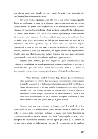 uma dor de dente; uma situação em que o ponto de vista crítico assumido pelo
psicólogo enfrenta sua maior dificuldade.
Por nossa própria experiência com este tipo de dor somos capazes, segundo
James, de estabelecer em torno do sentimento experimentado uma série de eventos
correlacionados, que podem variar da observação de um processo inflamatório ao choro,
passando por movimentos repetidos de colocar a mão na região dolorida, pedir remédio
ou maldizer todos a nosso redor. Para acreditarmos que alguém esteja, de fato, com dor
de dente, esperamos que, além do anúncio explícito que a pessoa eventualmente faça,
ela exiba, pelo menos parcialmente, os indícios que verificamos em nossa própria
experiência. Ela precisa, portanto, agir da forma como nós agiríamos naquela
circunstância e, uma vez que suas ações produzam consequências práticas no ‘nosso
mundo’, tendemos a dizer que partilhamos, em algum sentido, um objeto comum.
Quanto maior essa identificação, mais indícios teríamos para supor que o sentimento
que acompanha essas reações é semelhante àquele que experimentamos.
Podemos dizer, portanto, que é do conjunto de ações contextualizadas que
retiramos o postulado de um mundo comum, que chamamos realidade, e inferimos o
sentimento pelo qual esse mundo parece ser conhecido. Trata-se de indicar as
consequências práticas como o segundo critério para a inferência do conhecimento.
“Ainda chamando a realidade pelo nome de q e deixando que os sentimentos do
crítico atestem isso, nós podemos dizer que qualquer outro sentimento será considerado
conhecedor (cognizant) de q, desde que garantamos que se assemelhe (resembles) ou se
refira a ele, como mostra o fato dele modificá-lo diretamente ou por meio de outra
realidade, p ou r, que o crítico reconhece ser contínua com q. Em outras palavras, o
sentimento q conhece qualquer realidade que ele lembre (resembles) e sobre a qual
opere direta ou indiretamente. Se ele se assemelha sem operar é um sonho, se opera
sem assemelhar-se é um erro” (James, 1885, p. 38, grifos do autor)
Veremos ainda que este sentimento ou imagem sensível original não só é o
ponto de partida para todo o conhecimento, como também é a base de sustentação para
todas as noções mais elaboradas, incluindo aí aquilo que James denomina de
pensamento simbólico e todos os sistemas conceituais. Em outras palavras, se no campo
perceptivo há conhecimento na medida em que aquilo que James (1885) chamou de
percept opera, direta ou indiretamente, no caso do pensamento, ou de qualquer
113
 