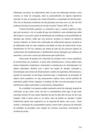 elaboração conceitual, há conhecimento toda vez que essa elaboração terminar, como
veremos ao tratar da concepção, atual ou potencialmente em alguma experiência
sensorial; ou seja, as sensações são o ponto de partida e a sustentação de toda discussão.
“Por isso as discussões metafísicas são tão parecidas com lutas com o ar, elas não têm
nenhuma relevância (issue) prática de um tipo sensorial” (James 1885, p. 44).
O ponto de partida, portanto, é o sentimento vago e o aspecto cognitivo é algo
que pode acontecer a ele, no sentido de que esta referência a uma realidade para além
dele próprio é alcançada a partir da identificação da semelhança ou da possibilidade de
operação que oferece, ainda que esse processo aconteça no registro do dualismo
imediato indicado. As formas mais sofisticadas de conhecimento parecem constituir-se
de elaborações cada vez mais complexas articuladas em torno de estado inicial. O que
identificamos no PrP nos capítulos que tratam de cada um dos processos ligados ao
conhecimento são desdobramentos e detalhamentos dessas indicações que acabamos de
apresentar, e esse será o recorte que utilizaremos para explicitá-las.
Nosso ponto de partida será a descrição da sensação como a nossa experiência
de familiaridade por excelência. A partir dela, estabeleceremos a forma global como
James compreende a experiência e marcaremos o caminho para sua ‘decomposição’ em
objetos particulares distintos com o apoio nas noções de atenção, concepção e
discriminação como formas de distanciamento e análise da experiência. Retomaremos a
questão da associação na psicologia jamesiana para a compreensão da percepção de
objetos como compostos; ou seja, procuraremos explicar como, mesmo partindo da
experiência global inicial, chegamos à condição de lidar com uma percepção na qual
identificamos objetos particulares e, teoricamente, independentes.
Se a realidade é em alguma medida construída a partir da indicação original do
sentimento, já que, como vimos, ele atira e, eventualmente acerta algo. O que nossa
exposição mostrou foi esse caráter hipotético do que há além dele até que um alvo seja
atingido. Tudo se passa como se, no limite, antes da relação ser atestada o estado
simbolizasse apenas uma expectativa ou, na expressão de James, uma crença. Neste
sentido, a eliminação da correspondência parece colocar todo o processo de atribuição
de realidade, da percepção mais simples aos sistemas conceituais, funcionando no
território da crença.
114
 