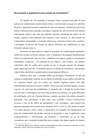Da sensação à experiência como campo de consciência134
No capítulo do PrP destinado à sensação, James concentra boa parte de seus
esforços no conhecimento sensível direto inicial, a familiaridade, ao qual nos referimos
há pouco. Ajuda-nos bastante o empenho do autor em demarcar, embora seja uma tarefa
difícil, a diferença entre sensação e percepção. Segundo ele, não se trata de atos mentais
radicalmente opostos, mas algo que podemos discernir justamente em termos de sua
função cognitiva, uma distinção que expressa, como veremos, as duas formas de
conhecimento apresentadas. A sensação oferece-nos o primeiro contato com o mundo e
a percepção revela-nos um mundo de objetos definidos que estabelecem as mais
diferentes relações entre si.
Indicamos na seção anterior o papel da sensação, no sentido daquele sentimento
inicial não envolto na orla de relações, como o fundamento de qualquer desdobramento
futuro do conhecimento. Isto leva-nos a identificar um aspecto genético em quaisquer
formulações complexas – da nomeação de um objeto e suas funções, aos sistemas
conceituais. Mas há, ainda, outro sentido em que a sensação aparece em destaque.
James sugere que elas são “os primeiros passos no sentido da consciência”, procurando,
a partir delas, estabelecer a própria gênese do pensamento reflexivo.
Podemos dizer que a sensação difere da percepção basicamente no que diz
respeito à simplicidade, extrema, de seu objeto ou conteúdo, já que ambas consistem em
um processo similar que nos coloca em contato, segundo James, com algo
imediatamente presente aos nossos sentidos. Trata-se de uma distinção quanto à função
cognitiva de cada uma das modalidades. À sensação cabe a função de familiaridade
com um fato e à percepção, por outro lado, permite-nos conhecer, em graus diferentes
de sofisticação, sobre ele. É preciso destacar, contudo, que através de ambas, sensação e
percepção, “nós percebemos o fato como uma realidade externa imediatamente
presente, e isso as faz diferir do ‘pensamento’ e da ‘concepção’, cujos objetos não
aparecem presentes nesta forma física imediata” (PrP, vol. II, p. 652, grifos do autor).
Em outras palavras, James reitera a simplicidade da sensação em contraposição aos
graus de complexidade que podem assumir as percepções e isso é significativo para
compreendermos a diferenciação. Se tomarmos a observação ao pé da letra,
constatamos que a sensação proporciona nosso contato com algum aspecto do mundo,
134
A expressão aparece na p. 469 para indicar a continuidade entre todos os objetos na experiência. Como
indicamos, James a utiliza com destaque no Talks to teachers.
115
 