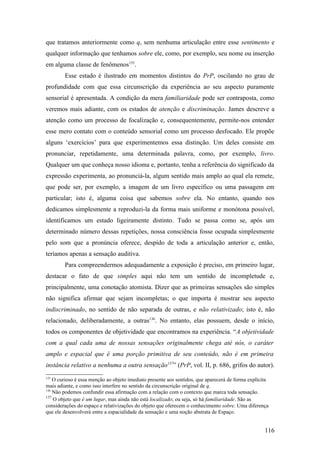 que tratamos anteriormente como q, sem nenhuma articulação entre esse sentimento e
qualquer informação que tenhamos sobre ele, como, por exemplo, seu nome ou inserção
em alguma classe de fenômenos135
.
Esse estado é ilustrado em momentos distintos do PrP, oscilando no grau de
profundidade com que essa circunscrição da experiência ao seu aspecto puramente
sensorial é apresentada. A condição da mera familiaridade pode ser contraposta, como
veremos mais adiante, com os estados de atenção e discriminação. James descreve a
atenção como um processo de focalização e, consequentemente, permite-nos entender
esse mero contato com o conteúdo sensorial como um processo desfocado. Ele propõe
alguns ‘exercícios’ para que experimentemos essa distinção. Um deles consiste em
pronunciar, repetidamente, uma determinada palavra, como, por exemplo, livro.
Qualquer um que conheça nosso idioma e, portanto, tenha a referência do significado da
expressão experimenta, ao pronunciá-la, algum sentido mais amplo ao qual ela remete,
que pode ser, por exemplo, a imagem de um livro específico ou uma passagem em
particular; isto é, alguma coisa que sabemos sobre ela. No entanto, quando nos
dedicamos simplesmente a reproduzi-la da forma mais uniforme e monótona possível,
identificamos um estado ligeiramente distinto. Tudo se passa como se, após um
determinado número dessas repetições, nossa consciência fosse ocupada simplesmente
pelo som que a pronúncia oferece, despido de toda a articulação anterior e, então,
teríamos apenas a sensação auditiva.
Para compreendermos adequadamente a exposição é preciso, em primeiro lugar,
destacar o fato de que simples aqui não tem um sentido de incompletude e,
principalmente, uma conotação atomista. Dizer que as primeiras sensações são simples
não significa afirmar que sejam incompletas; o que importa é mostrar seu aspecto
indiscriminado, no sentido de não separada de outras, e não relativizado; isto é, não
relacionado, deliberadamente, a outras136
. No entanto, elas possuem, desde o início,
todos os componentes de objetividade que encontramos na experiência. “A objetividade
com a qual cada uma de nossas sensações originalmente chega até nós, o caráter
amplo e espacial que é uma porção primitiva de seu conteúdo, não é em primeira
instância relativo a nenhuma a outra sensação137
” (PrP, vol. II, p. 686, grifos do autor).
135
O curioso é essa menção ao objeto imediato presente aos sentidos, que aparecerá de forma explícita
mais adiante, e como isso interfere no sentido da circunscrição original de q.
136
Não podemos confundir essa afirmação com a relação com o contexto que marca toda sensação.
137
O objeto que é um lugar, mas ainda não está localizado; ou seja, só há familiaridade. São as
considerações do espaço e relativizações do objeto que oferecem o conhecimento sobre. Uma diferença
que ele desenvolverá entre a espacialidade da sensação e uma noção abstrata de Espaço.
116
 