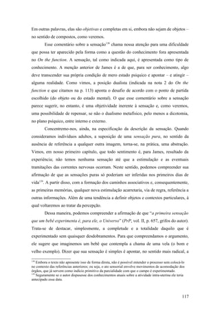 Em outras palavras, elas são objetivas e completas em si, embora não sejam de objetos –
no sentido de compostos, como veremos.
Esse comentário sobre a sensação138
chama nossa atenção para uma dificuldade
que possa ter aparecido pela forma como a questão do conhecimento fora apresentada
no On the function. A sensação, tal como indicada aqui, é apresentada como tipo de
conhecimento. A menção anterior de James é a de que, para ser conhecimento, algo
deve transcender sua própria condição de mero estado psíquico e apontar – e atingir –
alguma realidade. Como vimos, a posição dualista (indicada na nota 2 do On the
function e que citamos na p. 113) aponta o desafio de acordo com o ponto de partida
escolhido (do objeto ou do estado mental). O que esse comentário sobre a sensação
parece sugerir, no entanto, é uma objetividade inerente à sensação e, como veremos,
uma possibilidade de repensar, se não o dualismo metafísico, pelo menos a dicotomia,
no plano psíquico, entre interno e externo.
Concentremo-nos, ainda, na especificação da descrição da sensação. Quando
consideramos indivíduos adultos, a suposição de uma sensação pura, no sentido da
ausência de referência a qualquer outra imagem, torna-se, na prática, uma abstração.
Vimos, em nosso primeiro capítulo, que todo sentimento é, para James, resultado da
experiência; não temos nenhuma sensação até que a estimulação e as eventuais
tramitações das correntes nervosas ocorram. Neste sentido, podemos compreender sua
afirmação de que as sensações puras só poderiam ser inferidas nos primeiros dias de
vida139
. A partir disso, com a formação dos caminhos associativos e, consequentemente,
as primeiras memórias, qualquer nova estimulação acarretaria, via de regra, referência a
outras informações. Além de uma tendência a definir objetos e contextos particulares, à
qual voltaremos ao tratar da percepção.
Dessa maneira, podemos compreender a afirmação de que “a primeira sensação
que um bebê experimenta é, para ele, o Universo” (PrP, vol. II, p. 657, grifos do autor).
Trata-se de destacar, simplesmente, a completude e a totalidade daquilo que é
experimentado sem quaisquer desdobramentos. Para que compreendamos o argumento,
ele sugere que imaginemos um bebê que contempla a chama de uma vela (o bom e
velho exemplo). Dizer que sua sensação é simples é apontar, no sentido mais radical, a
138
Embora o texto não apresente isso de forma direta, não é possível entender o processo sem colocá-lo
no contexto das referências anteriores; ou seja, o ato sensorial envolve movimentos de acomodação dos
órgãos, que já servem como indício primitivo da parcialidade com que o campo é experimentado.
139
Seguramente se o autor dispusesse dos conhecimentos atuais sobre a atividade intra-uterina ele teria
antecipado essa data.
117
 