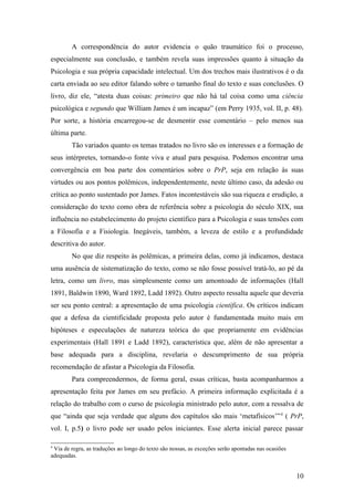 A correspondência do autor evidencia o quão traumático foi o processo,
especialmente sua conclusão, e também revela suas impressões quanto à situação da
Psicologia e sua própria capacidade intelectual. Um dos trechos mais ilustrativos é o da
carta enviada ao seu editor falando sobre o tamanho final do texto e suas conclusões. O
livro, diz ele, “atesta duas coisas: primeiro que não há tal coisa como uma ciência
psicológica e segundo que William James é um incapaz” (em Perry 1935, vol. II, p. 48).
Por sorte, a história encarregou-se de desmentir esse comentário – pelo menos sua
última parte.
Tão variados quanto os temas tratados no livro são os interesses e a formação de
seus intérpretes, tornando-o fonte viva e atual para pesquisa. Podemos encontrar uma
convergência em boa parte dos comentários sobre o PrP, seja em relação às suas
virtudes ou aos pontos polêmicos, independentemente, neste último caso, da adesão ou
crítica ao ponto sustentado por James. Fatos incontestáveis são sua riqueza e erudição, a
consideração do texto como obra de referência sobre a psicologia do século XIX, sua
influência no estabelecimento do projeto científico para a Psicologia e suas tensões com
a Filosofia e a Fisiologia. Inegáveis, também, a leveza de estilo e a profundidade
descritiva do autor.
No que diz respeito às polêmicas, a primeira delas, como já indicamos, destaca
uma ausência de sistematização do texto, como se não fosse possível tratá-lo, ao pé da
letra, como um livro, mas simplesmente como um amontoado de informações (Hall
1891, Baldwin 1890, Ward 1892, Ladd 1892). Outro aspecto ressalta aquele que deveria
ser seu ponto central: a apresentação de uma psicologia científica. Os críticos indicam
que a defesa da cientificidade proposta pelo autor é fundamentada muito mais em
hipóteses e especulações de natureza teórica do que propriamente em evidências
experimentais (Hall 1891 e Ladd 1892), característica que, além de não apresentar a
base adequada para a disciplina, revelaria o descumprimento de sua própria
recomendação de afastar a Psicologia da Filosofia.
Para compreendermos, de forma geral, essas críticas, basta acompanharmos a
apresentação feita por James em seu prefácio. A primeira informação explicitada é a
relação do trabalho com o curso de psicologia ministrado pelo autor, com a ressalva de
que “ainda que seja verdade que alguns dos capítulos são mais ‘metafísicos’”4
( PrP,
vol. I, p.5) o livro pode ser usado pelos iniciantes. Esse alerta inicial parece passar
4
Via de regra, as traduções ao longo do texto são nossas, as exceções serão apontadas nas ocasiões
adequadas.
10
 