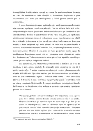 impossibilidade de diferenciação entre ele e a chama. De acordo com James, do ponto
de vista do recém-nascido essa distinção é praticamente impensável e para
esclarecermos isso basta que identifiquemos o nosso próprio critério para a
diferenciação.
O nosso distanciamento requer a distinção entre aquilo que compreendemos por
nós mesmos e aquilo que entendemos pela vela. Para um adulto a distinção é trivial,
simplesmente pelo fato de que diversas particularidades daquilo que chamamos de nós
são radicalmente distintas do que atribuímos à vela. Nesse caso, então, os significados
distintos se apresentam em termos de conhecimento sobre e para afirmarmos que o bebê
faz a distinção, teríamos que aceitar que ele procedesse intelectualmente da mesma
maneira – o que não parece algo muito sensato. Por outro lado, no plano sensorial a
distinção é estabelecida em termos espaciais. Nós, no sentido propriamente espacial,
nosso corpo, somos diferentes da vela, como um objeto que pertence a outro aspecto da
realidade, que denominamos mundo externo – novamente como referência ao espaço
fora do nosso corpo. Teríamos que mostrar, então, para criticar a posição assumida por
James, que essa distinção está presente no bebê.
Essa demarcação, que retomaremos posteriormente ao tratarmos da noção de
realidade, é, para James, resultado da articulação entre sensações; ou seja, já é
conhecimento sobre. O sentido propriamente psíquico de corpo, e não organismo, diz
respeito à identificação espacial do local no qual determinados eventos são sentidos e
outro no qual determinados objetos – inclusive outros corpos – estão localizados
(depende da formação da noção abstrata de Espaço140
); algo que só é construído a partir
da própria experiência. Neste sentido, deveríamos considerar a experiência vivida pelo
bebê como se ele, literalmente, fosse a chama e, portanto, essa sensação constituísse
para ele todo o universo.
“Por seu corpo, portanto, a criança mais tarde quer dizer simplesmente aquele lugar no
qual a dor do alfinete e uma série de outras sensações como esta estão ou são sentidas.
Não é mais verdade dizer que ele localiza aquela dor em seu corpo, do que dizer que ele
localiza seu corpo naquela dor. Ambas são verdadeiras: aquela dor é parte do que ele
quer dizer com a palavra corpo. Da mesma forma que por mundo externo a criança não
quer dizer nada além daquele lugar no qual a chama da vela e uma série de outras
sensações como essa estão ou são sentidas. Ele não localiza mais a vela no mundo
140
Um argumento que James desenvolve no capítulo XX do PrP.
118
 