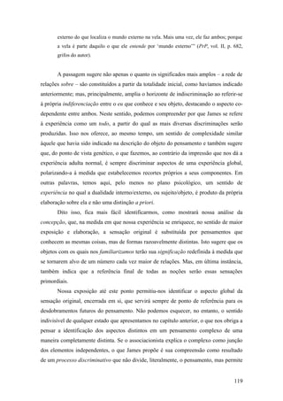 externo do que localiza o mundo externo na vela. Mais uma vez, ele faz ambos; porque
a vela é parte daquilo o que ele entende por ‘mundo externo’” (PrP, vol. II, p. 682,
grifos do autor).
A passagem sugere não apenas o quanto os significados mais amplos – a rede de
relações sobre – são constituídos a partir da totalidade inicial, como havíamos indicado
anteriormente; mas, principalmente, amplia o horizonte de indiscriminação ao referir-se
à própria indiferenciação entre o eu que conhece e seu objeto, destacando o aspecto co-
dependente entre ambos. Neste sentido, podemos compreender por que James se refere
à experiência como um todo, a partir do qual as mais diversas discriminações serão
produzidas. Isso nos oferece, ao mesmo tempo, um sentido de complexidade similar
àquele que havia sido indicado na descrição do objeto do pensamento e também sugere
que, do ponto de vista genético, o que fazemos, ao contrário da impressão que nos dá a
experiência adulta normal, é sempre discriminar aspectos de uma experiência global,
polarizando-a à medida que estabelecemos recortes próprios a seus componentes. Em
outras palavras, temos aqui, pelo menos no plano psicológico, um sentido de
experiência no qual a dualidade interno/externo, ou sujeito/objeto, é produto da própria
elaboração sobre ela e não uma distinção a priori.
Dito isso, fica mais fácil identificarmos, como mostrará nossa análise da
concepção, que, na medida em que nossa experiência se enriquece, no sentido de maior
exposição e elaboração, a sensação original é substituída por pensamentos que
conhecem as mesmas coisas, mas de formas razoavelmente distintas. Isto sugere que os
objetos com os quais nos familiarizamos terão sua significação redefinida à medida que
se tornarem alvo de um número cada vez maior de relações. Mas, em última instância,
também indica que a referência final de todas as noções serão essas sensações
primordiais.
Nossa exposição até este ponto permitiu-nos identificar o aspecto global da
sensação original, encerrada em si, que servirá sempre de ponto de referência para os
desdobramentos futuros do pensamento. Não podemos esquecer, no entanto, o sentido
indivisível de qualquer estado que apresentamos no capítulo anterior, o que nos obriga a
pensar a identificação dos aspectos distintos em um pensamento complexo de uma
maneira completamente distinta. Se o associacionista explica o complexo como junção
dos elementos independentes, o que James propõe é sua compreensão como resultado
de um processo discriminativo que não divide, literalmente, o pensamento, mas permite
119
 