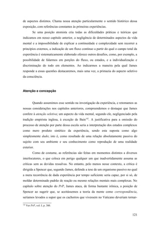 de aspectos distintos. Chama nossa atenção particularmente o sentido histórico dessa
exposição, com referências constantes às primeiras experiências.
Se uma posição atomista cria todas as dificuldades práticas e teóricas que
indicamos em nosso capítulo anterior, a negligência de determinados aspectos da vida
mental e a impossibilidade de explicar a continuidade e complexidade sem recorrer a
princípios externos, a indicação de um fluxo contínuo a partir do qual o campo total da
experiência é sistematicamente elaborado oferece outros desafios, como, por exemplo, a
possibilidade de falarmos em porções do fluxo, ou estados, e a individualização e
discriminação do todo em elementos. Ao indicarmos a maneira pela qual James
responde a essas questões destacaremos, mais uma vez, a primazia do aspecto seletivo
da consciência.
Atenção e concepção
Quando assumimos esse sentido na investigação da experiência, e retomamos as
nossas considerações nos capítulos anteriores, compreendemos o destaque que James
confere à atenção seletiva; um aspecto da vida mental, segundo ele, negligenciado pela
tradição empirista inglesa, à exceção de Bain142
. A justificativa para a omissão do
processo de atenção por parte dessa escola seria a interpretação dos estados complexos
como mero produto sintético da experiência, sendo esta suposta como algo
simplesmente dado; isto é, como resultado de uma relação absolutamente passiva do
sujeito com seu ambiente e seu conhecimento como reprodução de uma realidade
exterior.
Como de costume, as referências são feitas em momentos distintos a diversos
interlocutores, o que coloca em perigo qualquer um que inadvertidamente assuma as
críticas sem as devidas ressalvas. No entanto, pelo menos nesse contexto, a crítica é
dirigida a Spencer que, segundo James, defende a tese de um organismo passivo no qual
a mera recorrência de dada experiência por tempo suficiente seria capaz, por si só, de
moldar determinado padrão de reação ou mesmo relações mentais mais complexas. No
capítulo sobre atenção do PrP, James ataca, de forma bastante irônica, a posição de
Spencer ao sugerir que, se aceitássemos a teoria da mente como correspondência,
seríamos levados a supor que os cachorros que vivessem no Vaticano deveriam tornar-
142
Ver PrP, vol. I, p. 380.
121
 