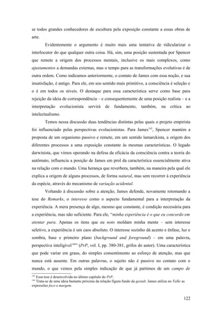 se todos grandes conhecedores de escultura pela exposição constante a essas obras de
arte.
Evidentemente o argumento é muito mais uma tentativa de ridicularizar o
interlocutor do que qualquer outra coisa. Há, sim, uma posição sustentada por Spencer
que remete a origem dos processos mentais, inclusive os mais complexos, como
ajustamentos a demandas externas, mas o tempo para as transformações evolutivas é de
outra ordem. Como indicamos anteriormente, o contato de James com essa noção, e sua
insatisfação, é antigo. Para ele, em seu sentido mais primitivo, a consciência é seleção e
o é em todos os níveis. O destaque para essa característica serve como base para
rejeição da ideia de correspondência – e consequentemente de uma posição realista – e a
interpretação evolucionista servirá de fundamento, também, na crítica ao
intelectualismo.
Temos nessa discussão duas tendências distintas pelas quais o projeto empirista
foi influenciado pelas perspectivas evolucionistas. Para James143
, Spencer mantém a
proposta de um organismo passivo e remete, em um sentido lamarckista, a origem dos
diferentes processos a uma exposição constante às mesmas características. O legado
darwinista, que vimos operando na defesa da eficácia da consciência contra a teoria do
autômato, influencia a posição de James em prol da característica essencialmente ativa
na relação com o mundo. Uma herança que reverbera, também, na maneira pela qual ele
explica a origem de alguns processos, de forma natural, mas sem recorrer à experiência
da espécie, através do mecanismo de variação acidental.
Voltando à discussão sobre a atenção, James defende, novamente retomando a
tese do Remarks, o interesse como o aspecto fundamental para a interpretação da
experiência. A mera presença de algo, mesmo que constante, é condição necessária para
a experiência, mas não suficiente. Para ele, “minha experiência é o que eu concordo em
atentar para. Apenas os itens que eu noto moldam minha mente – sem interesse
seletivo, a experiência é um caos absoluto. O interesse sozinho dá acento e ênfase, luz e
sombra, base e primeiro plano (background and foreground) – em uma palavra,
perspectiva inteligível144
” (PrP, vol. I, pp. 380-381, grifos do autor). Uma característica
que pode variar em graus, do simples consentimento ao esforço de atenção, mas que
nunca está ausente. Em outras palavras, o sujeito não é passivo no contato com o
mundo, o que vemos pela simples indicação de que já partimos de um campo de
143
Essa tese é desenvolvida no último capítulo do PrP.
144
Trata-se de uma ideia bastante próxima da relação figura fundo da gestalt. James utiliza no Talks as
expressões foco e margem.
122
 