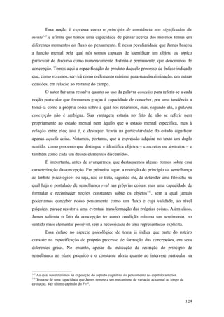 Essa noção é expressa como o princípio de constância nos significados da
mente145
e afirma que temos uma capacidade de pensar acerca dos mesmos temas em
diferentes momentos do fluxo do pensamento. É nessa peculiaridade que James baseou
a função mental pela qual nós somos capazes de identificar um objeto ou tópico
particular de discurso como numericamente distinto e permanente, que denominou de
concepção. Temos aqui a especificação do produto daquele processo de ênfase indicado
que, como veremos, servirá como o elemento mínimo para sua discriminação, em outras
ocasiões, em relação ao restante do campo.
O autor faz uma ressalva quanto ao uso da palavra conceito para referir-se a cada
noção particular que formamos graças à capacidade de conceber, por uma tendência a
tomá-la como a própria coisa sobre a qual nos referimos, mas, segundo ele, a palavra
concepção não é ambígua. Sua vantagem estaria no fato de não se referir nem
propriamente ao estado mental nem àquilo que o estado mental especifica, mas à
relação entre eles; isto é, o destaque ficaria na particularidade do estado significar
apenas aquela coisa. Notamos, portanto, que a expressão adquire no texto um duplo
sentido: como processo que distingue e identifica objetos – concretos ou abstratos – e
também como cada um desses elementos discernidos.
É importante, antes de avançarmos, que destaquemos alguns pontos sobre essa
caracterização da concepção. Em primeiro lugar, a restrição do princípio da semelhança
ao âmbito psicológico; ou seja, não se trata, segundo ele, de defender uma filosofia na
qual haja o postulado de semelhança real nas próprias coisas; mas uma capacidade de
formular e reconhecer noções constantes sobre os objetos146
, sem a qual jamais
poderíamos conceber nosso pensamento como um fluxo e cuja validade, ao nível
psíquico, parece resistir a uma eventual transformação das próprias coisas. Além disso,
James salienta o fato da concepção ter como condição mínima um sentimento, no
sentido mais elementar possível, sem a necessidade de uma representação explícita.
Essa ênfase no aspecto psicológico do tema já indica que parte do roteiro
consiste na especificação do próprio processo de formação das concepções, em seus
diferentes graus. No entanto, apesar da indicação da restrição do princípio de
semelhança ao plano psíquico e o constante alerta quanto ao interesse particular na
145
Ao qual nos referimos na exposição do aspecto cognitivo do pensamento no capítulo anterior.
146
Trata-se de uma capacidade que James remete a um mecanismo de variação acidental ao longo da
evolução. Ver último capitulo do PrP.
124
 