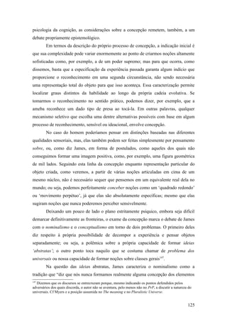 psicologia da cognição, as considerações sobre a concepção remetem, também, a um
debate propriamente epistemológico.
Em termos da descrição do próprio processo de concepção, a indicação inicial é
que sua complexidade pode variar enormemente ao ponto de criarmos noções altamente
sofisticadas como, por exemplo, a de um poder supremo; mas para que ocorra, como
dissemos, basta que a especificação da experiência passada garanta algum indício que
proporcione o reconhecimento em uma segunda circunstância, não sendo necessária
uma representação total do objeto para que isso aconteça. Essa caracterização permite
localizar graus distintos da habilidade ao longo da própria cadeia evolutiva. Se
tomarmos o reconhecimento no sentido prático, podemos dizer, por exemplo, que a
ameba reconhece um dado tipo de presa ao tocá-la. Em outras palavras, qualquer
mecanismo seletivo que escolha uma dentre alternativas possíveis com base em algum
processo de reconhecimento, sensível ou ideacional, envolve concepção.
No caso do homem poderíamos pensar em distinções baseadas nas diferentes
qualidades sensoriais, mas, elas também podem ser feitas simplesmente por pensamento
sobre, ou, como diz James, em forma de postulados, como aqueles dos quais não
conseguimos formar uma imagem positiva, como, por exemplo, uma figura geométrica
de mil lados. Seguindo esta linha da concepção enquanto representação particular do
objeto criada, como veremos, a partir de várias noções articuladas em cima de um
mesmo núcleo, não é necessário sequer que pensemos em um equivalente real dela no
mundo; ou seja, podemos perfeitamente conceber noções como um ‘quadrado redondo’
ou ‘movimento perpétuo’, já que elas são absolutamente específicas; mesmo que elas
sugiram noções que nunca poderemos perceber sensivelmente.
Deixando um pouco de lado o plano estritamente psíquico, embora seja difícil
demarcar definitivamente as fronteiras, o exame da concepção marca o debate de James
com o nominalismo e o conceptualismo em torno de dois problemas. O primeiro deles
diz respeito à própria possibilidade de decompor a experiência e pensar objetos
separadamente; ou seja, a polêmica sobre a própria capacidade de formar ideias
‘abstratas’; o outro ponto toca naquilo que se costuma chamar de problema dos
universais ou nossa capacidade de formar noções sobre classes gerais147
.
Na questão das ideias abstratas, James caracteriza o nominalismo como a
tradição que “diz que nós nunca formamos realmente alguma concepção dos elementos
147
Dizemos que os discursos se entrecruzam porque, mesmo indicando os pontos defendidos pelos
adversários dos quais discorda, o autor não se aventura, pelo menos não no PrP, a discutir a natureza do
universais. Cf Myers e a posição assumida no The meaning e no Pluralistic Universe.
125
 