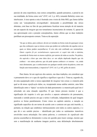 parciais de uma experiência, mas somos compelidos, quando pensamos, a pensá-la em
sua totalidade, da forma como veio” (PrP, vol. I, p. 443), tomando Berkeley como seu
interlocutor. A tese oposta a esta é ilustrada com o texto de John Mill, que James define
como um ‘conceptualista envergonhado’, destacando a possibilidade das ideias
abstratas, com base no fato de que poderíamos focalizar nossa atenção de tal maneira
em um aspecto da imagem que nos tornaríamos inconscientes do restante. E, apesar de
sua aproximação com a posição conceptualista, James afirma que as duas tradições
partilham um pressuposto comum. Trata-se da suposição
“de que as ideias, para conhecer, devem ser tomadas na forma exata de quaisquer coisas
que elas conheçam e que as únicas coisas que podem ser conhecidas são aquelas com as
quais as ideias podem assemelhar-se. O erro não está confinado aos nominalistas.
Omnis cognitio fit per assimilationem cognoscentis et cognii tem sido a máxima,
assumida de forma mais ou menos explícita, por autores de todas as escolas. Na prática,
ela equivale a dizer que uma ideia deve ser um edição duplicada daquilo que ela
conhece – em outras palavras, que ela pode apenas conhecer a si mesma – ou, ainda
mais diretamente, que o conhecimento em qualquer sentido estrito da palavra, como um
função auto-transcendente, é impossível” (PrP, vol. I, p. 445, grifos do autor)
Para James, há um equívoco dos autores, nas duas tradições, em considerar que
o pensamento deve ser o que ele significa e significar o que ele é. Trata-se, segundo ele,
de uma equiparação entre a nossa capacidade de imaginar tais coisas e a maneira pela
qual se dá nossa significação delas; ou, recuperando nossa análise anterior, uma falsa
identificação entre o ‘tópico’ ou núcleo de dado pensamento e a maneira pela qual isto é
articulado em uma situação específica. O que James procura mostrar é que a
significação diz respeito à orla que envolve o aspecto substantivo do pensamento,
marcando o sentido preciso em que o termo é utilizado, independente de qual imagem
positiva se forme paralelamente. Como vimos no capítulo anterior, a menção ao
significado específico de um termo de acordo com o contexto em que está inserido, e,
portanto, na relação que estabelece intrinsecamente com todos os outros aspectos, é o
que dá o seu sentido preciso – identificado por todos os sentimentos transitivos
envolvidos nessa articulação. Em outras palavras, o sentimento do significado não
precisa assemelhar-se diretamente à coisa em questão para trazer consigo, mesmo que
sem a manifestação de nenhuma imagem positiva, uma delimitação absolutamente
126
 