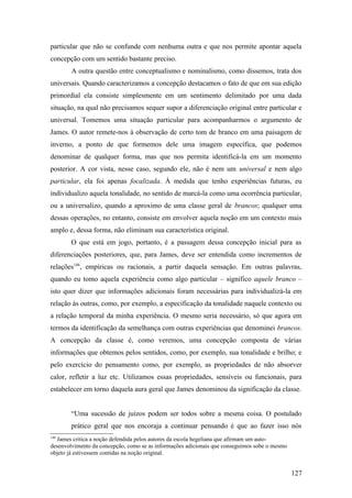 particular que não se confunde com nenhuma outra e que nos permite apontar aquela
concepção com um sentido bastante preciso.
A outra questão entre conceptualismo e nominalismo, como dissemos, trata dos
universais. Quando caracterizamos a concepção destacamos o fato de que em sua edição
primordial ela consiste simplesmente em um sentimento delimitado por uma dada
situação, na qual não precisamos sequer supor a diferenciação original entre particular e
universal. Tomemos uma situação particular para acompanharmos o argumento de
James. O autor remete-nos à observação de certo tom de branco em uma paisagem de
inverno, a ponto de que formemos dele uma imagem específica, que podemos
denominar de qualquer forma, mas que nos permita identificá-la em um momento
posterior. A cor vista, nesse caso, segundo ele, não é nem um universal e nem algo
particular, ela foi apenas focalizada. À medida que tenho experiências futuras, eu
individualizo aquela tonalidade, no sentido de marcá-la como uma ocorrência particular,
ou a universalizo, quando a aproximo de uma classe geral de brancos; qualquer uma
dessas operações, no entanto, consiste em envolver aquela noção em um contexto mais
amplo e, dessa forma, não eliminam sua característica original.
O que está em jogo, portanto, é a passagem dessa concepção inicial para as
diferenciações posteriores, que, para James, deve ser entendida como incrementos de
relações148
, empíricas ou racionais, a partir daquela sensação. Em outras palavras,
quando eu tomo aquela experiência como algo particular – significo aquele branco –
isto quer dizer que informações adicionais foram necessárias para individualizá-la em
relação às outras, como, por exemplo, a especificação da tonalidade naquele contexto ou
a relação temporal da minha experiência. O mesmo seria necessário, só que agora em
termos da identificação da semelhança com outras experiências que denominei brancos.
A concepção da classe é, como veremos, uma concepção composta de várias
informações que obtemos pelos sentidos, como, por exemplo, sua tonalidade e brilho; e
pelo exercício do pensamento como, por exemplo, as propriedades de não absorver
calor, refletir a luz etc. Utilizamos essas propriedades, sensíveis ou funcionais, para
estabelecer em torno daquela aura geral que James denominou da significação da classe.
“Uma sucessão de juízos podem ser todos sobre a mesma coisa. O postulado
prático geral que nos encoraja a continuar pensando é que ao fazer isso nós
148
James critica a noção defendida pelos autores da escola hegeliana que afirmam um auto-
desenvolvimento da concepção, como se as informações adicionais que conseguimos sobe o mesmo
objeto já estivessem contidas na noção original.
127
 