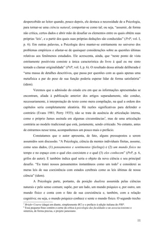 despercebido ao leitor quando, pouco depois, ele destaca a necessidade de a Psicologia,
para tornar-se uma ciência natural, comportar-se como tal; ou seja, “assumir, de forma
não crítica, certos dados e abrir mão de desafiar os elementos entre os quais obtém suas
próprias ‘leis’, e a partir dos quais suas próprias deduções são conduzidas” (PrP, vol. I,
p. 6). Em outras palavras, a Psicologia deve manter-se estritamente no universo dos
problemas empíricos e afastar-se de quaisquer considerações sobre as questões últimas
relativas aos fenômenos estudados. Ele acrescenta, ainda, que “neste ponto de vista
estritamente positivista consiste a única característica do livro à qual eu me sinto
tentado a clamar originalidade” (PrP, vol. I, p. 6). O resultado dessa atitude deliberada é
“uma massa de detalhes descritivos, que passa por questões com as quais apenas uma
metafísica a par do peso de sua função poderia esperar lidar de forma satisfatória”
(idem).
Veremos que a admissão do estado cru em que as informações apresentadas se
encontram, aliada à publicação anterior dos artigos separadamente, não conduz,
necessariamente, à interpretação do texto como mera compilação, na qual a ordem dos
capítulos seria completamente aleatória. Há razões significativas para defender o
contrário (Evans 1981; Perry 1935); não se trata de ausência de articulação interna,
como o próprio James assinala em algumas circunstâncias5
, mas de uma articulação
contrária ao modelo tradicional que está, justamente, sendo criticado. No entanto, antes
de entrarmos nesse tema, acompanhemos um pouco mais o prefácio.
Constatamos que o autor apresenta, de fato, alguns pressupostos a serem
assumidos sem discussão. “A Psicologia, ciência da mentes individuais finitas, assume,
como seus dados, (1) pensamentos e sentimentos (feelings) e (2) um mundo físico no
tempo e no espaço com o qual eles coexistem e o qual (3) eles conhecem” (PrP, p. 6,
grifos do autor). E também indica qual seria o objeto da nova ciência e seu principal
desafio. “Eu tratei nossos pensamentos instantâneos como um todo6
e considerei as
meras leis de sua coexistência com estados cerebrais como as leis últimas de nossa
ciência” (idem).
A Psicologia parte, portanto, da posição dualista assumida pelas ciências
naturais e pelo senso comum; supõe, por um lado, um mundo psíquico e, por outro, um
mundo físico e conta com o fato de sua coexistência e, também, com a relação
cognitiva; ou seja, o mundo psíquico conhece e sente o mundo físico. O segundo trecho
5
Briefer Course (daqui em diante, simplesmente BC) e o prefácio à edição italiana do PRP.
6
Essa pequena frase contém o cerne da crítica à psicologia das faculdades e ao associacionismo e
sintetiza, de forma precisa, o projeto jamesiano.
11
 