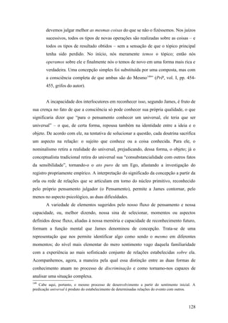 devemos julgar melhor as mesmas coisas do que se não o fizéssemos. Nos juízos
sucessivos, todos os tipos de novas operações são realizadas sobre as coisas – e
todos os tipos de resultado obtidos – sem a sensação de que o tópico principal
tenha sido perdido. No início, nós meramente temos o tópico; então nós
operamos sobre ele e finalmente nós o temos de novo em uma forma mais rica e
verdadeira. Uma concepção simples foi substituída por uma composta, mas com
a consciência completa de que ambas são do Mesmo149
” (PrP, vol. I, pp. 454-
455, grifos do autor).
A incapacidade dos interlocutores em reconhecer isso, segundo James, é fruto de
sua crença no fato de que a consciência só pode conhecer sua própria qualidade, o que
significaria dizer que “para o pensamento conhecer um universal, ele teria que ser
universal” – o que, de certa forma, repousa também na identidade entre a ideia e o
objeto. De acordo com ele, na tentativa de solucionar a questão, cada doutrina sacrifica
um aspecto na relação: o sujeito que conhece ou a coisa conhecida. Para ele, o
nominalismo retira a realidade do universal, prejudicando, dessa forma, o objeto; já o
conceptualista tradicional retira do universal sua “consubstancialidade com outros fatos
da sensibilidade”, tornando-o o ato puro de um Ego, afastando a investigação do
registro propriamente empírico. A interpretação do significado da concepção a partir da
orla ou rede de relações que se articulam em torno do núcleo primitivo, reconhecido
pelo próprio pensamento julgador (o Pensamento), permite a James contornar, pelo
menos no aspecto psicológico, as duas dificuldades.
A variedade de elementos sugeridos pelo nosso fluxo de pensamento e nossa
capacidade, ou, melhor dizendo, nossa sina de selecionar, momentos ou aspectos
definidos desse fluxo, aliadas à nossa memória e capacidade de reconhecimento futuro,
formam a função mental que James denominou de concepção. Trata-se de uma
representação que nos permite identificar algo como sendo o mesmo em diferentes
momentos; do nível mais elementar do mero sentimento vago daquela familiaridade
com a experiência ao mais sofisticado conjunto de relações estabelecidas sobre ela.
Acompanhemos, agora, a maneira pela qual essa distinção entre as duas formas de
conhecimento atuam no processo de discriminação e como tornamo-nos capazes de
analisar uma situação complexa.
149
Cabe aqui, portanto, o mesmo processo de desenvolvimento a partir do sentimento inicial. A
predicação universal é produto do estabelecimento de determinadas relações do evento com outros.
128
 