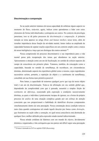 Discriminação e comparação
Se na seção anterior tratamos de nossa capacidade de enfatizar algum aspecto ou
momento do fluxo, resta-nos, agora, indicar como aprendemos a lidar com esses
elementos de forma individualizada e contraposta aos outros. No contexto da psicologia
jamesiana, isso se dá pelos processos de discriminação e comparação. A primeira
menção ao tema aparece no artigo Brute and human intellect, nesse texto, além de
ressaltar importância dessa função da atividade mental, James indica na amplitude da
capacidade humana de separar noções específicas em um contexto amplo como a marca
de nossa inteligência e traço que nos distingue dos outros animais150
.
Nossa compreensão do processo discriminativo e sua importância para a vida
mental passa pela recuperação dos temas que abordamos na seção anterior.
Apresentamos a atenção como um ato de focalização, no sentido de colocar aspectos do
campo de consciência em primeiro plano. Tratamos, também, da concepção como a
capacidade, baseada no sentido de semelhança, de reconhecer, em circunstâncias
distintas, determinado aspecto da experiência global como o mesmo, cujos ingredientes
necessários seriam, portanto, a repetição do objeto e o sentimento da semelhança,
concebido em sua forma mais primitiva possível.
Para James, a capacidade de notarmos qualquer parte que seja de nosso objeto
total é um ato de discriminação. Trata-se da afirmação em seu sentido global que,
dependendo da complexidade com que é pensada, assumirá a simples feição do
sentimento da diferença, ocasionado pela exposição a condições sucessivamente
distintas, as quais o indivíduo é praticamente incapaz de ignorar; ou a forma do próprio
processo de análise de uma situação complexa guiado por um esforço de atenção
consciente que nos proporcionará a habilidade de identificar diversos componentes
simultaneamente dentro de uma percepção. Nossa constatação dessa condição torna-se
mais clara quando contrapomos tal estado àquele descrito por James como distração,
que ilustramos na seção sobre a sensação, no qual nossa consciência está destituída de
qualquer foco; melhor definido pela expressão estado mental indiscriminado.
Nossa atitude cotidiana de lidarmos com um mundo de objetos, devidamente
distintos e organizados, é tão corriqueira que nos parece até difícil supor uma percepção
150
O tema é retomado no PrP no capítulo XXII (Reasoning).
129
 