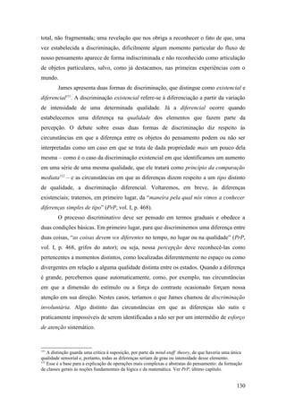 total, não fragmentada; uma revelação que nos obriga a reconhecer o fato de que, uma
vez estabelecida a discriminação, dificilmente algum momento particular do fluxo de
nosso pensamento aparece de forma indiscriminada e não reconhecido como articulação
de objetos particulares, salvo, como já destacamos, nas primeiras experiências com o
mundo.
James apresenta duas formas de discriminação, que distingue como existencial e
diferencial151
. A discriminação existencial refere-se à diferenciação a partir da variação
de intensidade de uma determinada qualidade. Já a diferencial ocorre quando
estabelecemos uma diferença na qualidade dos elementos que fazem parte da
percepção. O debate sobre essas duas formas de discriminação diz respeito às
circunstâncias em que a diferença entre os objetos do pensamento podem ou não ser
interpretadas como um caso em que se trata de dada propriedade mais um pouco dela
mesma – como é o caso da discriminação existencial em que identificamos um aumento
em uma série de uma mesma qualidade, que ele tratará como princípio da comparação
mediata152
– e as circunstâncias em que as diferenças dizem respeito a um tipo distinto
de qualidade, a discriminação diferencial. Voltaremos, em breve, às diferenças
existenciais; tratemos, em primeiro lugar, da “maneira pela qual nós vimos a conhecer
diferenças simples de tipo” (PrP, vol. I, p. 468).
O processo discriminativo deve ser pensado em termos graduais e obedece a
duas condições básicas. Em primeiro lugar, para que discriminemos uma diferença entre
duas coisas, “as coisas devem SER diferentes no tempo, no lugar ou na qualidade” (PrP,
vol. I, p. 468, grifos do autor); ou seja, nossa percepção deve reconhecê-las como
pertencentes a momentos distintos, como localizadas diferentemente no espaço ou como
divergentes em relação a alguma qualidade distinta entre os estados. Quando a diferença
é grande, percebemos quase automaticamente, como, por exemplo, nas circunstâncias
em que a dimensão do estímulo ou a força do contraste ocasionado forçam nossa
atenção em sua direção. Nestes casos, teríamos o que James chamou de discriminação
involuntária. Algo distinto das circunstâncias em que as diferenças são sutis e
praticamente impossíveis de serem identificadas a não ser por um intermédio de esforço
de atenção sistemático.
151
A distinção guarda uma crítica à suposição, por parte da mind-stuff theory, de que haveria uma única
qualidade sensorial e, portanto, todas as diferenças seriam de grau ou intensidade desse elemento.
152
Esse é a base para a explicação de operações mais complexas e abstratas do pensamento: da formação
de classes gerais às noções fundamentais da lógica e da matemática. Ver PrP, último capítulo.
130
 