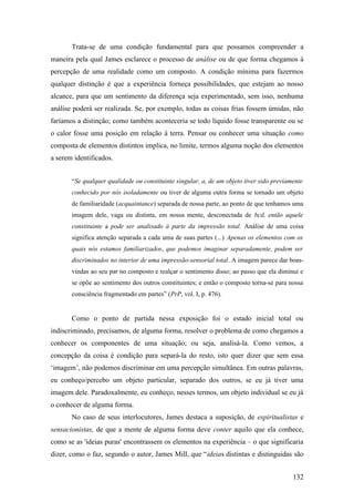 Trata-se de uma condição fundamental para que possamos compreender a
maneira pela qual James esclarece o processo de análise ou de que forma chegamos à
percepção de uma realidade como um composto. A condição mínima para fazermos
qualquer distinção é que a experiência forneça possibilidades, que estejam ao nosso
alcance, para que um sentimento da diferença seja experimentado, sem isso, nenhuma
análise poderá ser realizada. Se, por exemplo, todas as coisas frias fossem úmidas, não
faríamos a distinção; como também aconteceria se todo líquido fosse transparente ou se
o calor fosse uma posição em relação à terra. Pensar ou conhecer uma situação como
composta de elementos distintos implica, no limite, termos alguma noção dos elementos
a serem identificados.
“Se qualquer qualidade ou constituinte singular, a, de um objeto tiver sido previamente
conhecido por nós isoladamente ou tiver de alguma outra forma se tornado um objeto
de familiaridade (acquaintance) separada de nossa parte, ao ponto de que tenhamos uma
imagem dele, vaga ou distinta, em nossa mente, desconectada de bcd, então aquele
constituinte a pode ser analisado à parte da impressão total. Análise de uma coisa
significa atenção separada a cada uma de suas partes (...) Apenas os elementos com os
quais nós estamos familiarizados, que podemos imaginar separadamente, podem ser
discriminados no interior de uma impressão-sensorial total. A imagem parece dar boas-
vindas ao seu par no composto e realçar o sentimento disso; ao passo que ela diminui e
se opõe ao sentimento dos outros constituintes; e então o composto torna-se para nossa
consciência fragmentado em partes” (PrP, vol. I, p. 476).
Como o ponto de partida nessa exposição foi o estado inicial total ou
indiscriminado, precisamos, de alguma forma, resolver o problema de como chegamos a
conhecer os componentes de uma situação; ou seja, analisá-la. Como vemos, a
concepção da coisa é condição para separá-la do resto, isto quer dizer que sem essa
‘imagem’, não podemos discriminar em uma percepção simultânea. Em outras palavras,
eu conheço/percebo um objeto particular, separado dos outros, se eu já tiver uma
imagem dele. Paradoxalmente, eu conheço, nesses termos, um objeto individual se eu já
o conhecer de alguma forma.
No caso de seus interlocutores, James destaca a suposição, de espiritualistas e
sensacionistas, de que a mente de alguma forma deve conter aquilo que ela conhece,
como se as 'ideias puras' encontrassem os elementos na experiência – o que significaria
dizer, como o faz, segundo o autor, James Mill, que “ideias distintas e distinguidas são
132
 