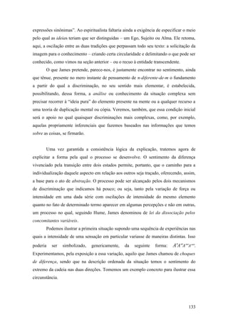 expressões sinônimas”. Ao espiritualista faltaria ainda a exigência de especificar o meio
pelo qual as ideias teriam que ser distinguidas – um Ego, Sujeito ou Alma. Ele retoma,
aqui, a oscilação entre as duas tradições que perpassam todo seu texto: a solicitação da
imagem para o conhecimento – criando certa circularidade e delimitando o que pode ser
conhecido, como vimos na seção anterior – ou o recuo à entidade transcendente.
O que James pretende, parece-nos, é justamente encontrar no sentimento, ainda
que tênue, presente no mero instante de pensamento de n-diferente-de-m o fundamento
a partir do qual a discriminação, no seu sentido mais elementar, é estabelecida,
possibilitando, dessa forma, a análise ou conhecimento da situação complexa sem
precisar recorrer à “ideia pura” do elemento presente na mente ou a qualquer recurso a
uma teoria de duplicação mental ou cópia. Veremos, também, que essa condição inicial
será o apoio no qual quaisquer discriminações mais complexas, como, por exemplo,
aquelas propriamente inferenciais que fazemos baseados nas informações que temos
sobre as coisas, se firmarão.
Uma vez garantida a consistência lógica da explicação, tratemos agora de
explicitar a forma pela qual o processo se desenvolve. O sentimento da diferença
vivenciado pela transição entre dois estados permite, portanto, que o caminho para a
individualização daquele aspecto em relação aos outros seja traçado, oferecendo, assim,
a base para o ato de abstração. O processo pode ser alcançado pelos dois mecanismos
de discriminação que indicamos há pouco; ou seja, tanto pela variação de força ou
intensidade em uma dada série com oscilações de intensidade do mesmo elemento
quanto no fato de determinado termo aparecer em algumas percepções e não em outras,
um processo no qual, seguindo Hume, James denominou de lei da dissociação pelos
concomitantes variáveis.
Podemos ilustrar a primeira situação supondo uma sequência de experiências nas
quais a intensidade de uma sensação em particular variasse de maneiras distintas. Isso
poderia ser simbolizado, genericamente, da seguinte forma: A'A''A'''A''''.
Experimentamos, pela exposição a essa variação, aquilo que James chamou de choques
de diferença, sendo que na descrição ordenada da situação temos o sentimento do
extremo da cadeia nas duas direções. Tomemos um exemplo concreto para ilustrar essa
circunstância.
133
 