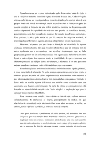 Suponhamos que os eventos simbolizados pelas letras sejam taças de vinho e
que a varição do tamanho simbolize o grau de doçura de cada uma. Cada novo gole
oferece, pelo fato de ser experimentado no contexto deixado pelo anterior, além de seu
próprio sabor um índice de diferença. Doses sucessivas com a variação no grau de
doçura permitem a formação de uma ordem gradativa, crescente ou decrescente, cuja
sutileza dependerá da capacidade do indivíduo em questão. A experiência fornece,
principalmente, uma discriminação dos extremos da variação à qual fomos submetidos.
Esse processo, explica, pelo menos no que diz respeito às categorias sensíveis, a
maneira pela qual formamos algumas classes e categorizamos nossas experiências.
Dissemos, há pouco, que para James a flutuação na intensidade de alguma
qualidade é menos eficiente para que possamos abstraí-la do que um contraste com as
outras qualidades que a acompanham. Isso significa, simplesmente, que, se dada
propriedade aparecer em um contexto associado com alguma coisa particular e em outro
ligada a outro objeto, isso aumenta muito a possibilidade de que a tornemos um
elemento particular de atenção, como, por exemplo, a referência à cor azul para uma
criança quando apresentamos vários objetos distintos com a mesma cor.
Essas indicações do processo discriminativo estão intimamente ligadas, portanto,
à nossa capacidade de abstração. Na seção anterior, apresentamos, em termos gerais, o
cerne da posição de James em defesa da possibilidade de formarmos ideias abstratas e
nos últimos parágrafos pudemos observar com mais detalhes esse processo. Contudo, o
leitor pode ter sentido alguma dificuldade em articular essas evidências com um
comentário que fizemos anteriormenete. Se parte da crítica ao associacionismo está
baseada na impossibilidade empírica das 'ideias simples', a explicação aqui parece
conduzir-nos às mesmas dificuldades.
Para contornar essa objeção, James destaca o fato de que, embora tratemos
sistematicamente de aperfeiçoar as noções, principalmente na medida em que
discriminações conceituais sutis são construídas umas sobre as outras, a análise, no
entanto, nunca é perfeita e, portanto, a abstração nunca é completa.
“Mas pelas flutuações e permutações das quais falamos, nós formamos uma boa
direção na qual cada elemento difere do restante e então nós formamos [grifo nosso] a
noção dele como um terminus e continuamos a tratá-lo como uma coisa individual. No
caso de muitos elementos, os sensíveis simples, como o calor, o frio, as cores, cheiros
etc. os extremos das direções são quase tocados e nestas instâncias nós temos uma
134
 