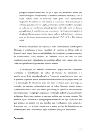 percepção comparativamente exata do que é aquilo que pretendemos abstrair. Mas
mesmo isto é apenas uma aproximação e, em termos estritamente matemáticos, todas as
noções abstratas devem ser confessadas serem apenas coisas imperfeitamente
imagináveis. Na sua base, isso é um processo de concepção, e o é em toda parte, até na
esfera das qualidades sensíveis simples, o mesmo pelo qual nós entendemos atentar para
as noções de um bem absoluto, felicidade perfeita, poder total e assim por diante; a
percepção direta de uma diferença entre componentes e o prolongamento imaginário da
direção da diferença para um terminus ideal, a noção na qual nós fixamos e mantemos
como um dos nossos temas permanentes de discurso” (PrP, vol. I, p. 480, grifos do
autor).
O mesmo procedimento de comparação inclui inevitavelmente identificação de
diferenças e semelhanças e nossa capacidade de encontrar as últimas pode ser
desenvolvida da mesma forma que as habilidades discriminativas, tornando-nos capazes
do estabelecimento, como dissemos, das diferentes classes em torno das quais
organizamos os eventos particulares e que constituem a base, como veremos, para nosso
raciocínio e principalmente para nossos sistemas teóricos.
A investigação do processo discriminativo proporcionou-nos, novamente,
acompanhar o desdobramento do sentido de transição no pensamento e o
reconhecimento de tal transição pelo próprio Pensamento na explicação de James para
os processos cognitivos básicos mantendo-se fiel às diretrizes de seu projeto inicial; isto
é, a apresentação do pensamento como um fluxo se articula com a psicologia da
cognição e as incursões epistemológicas que ela realiza. Notamos, também, como a
experiência total serve como base sobre a qual concepções específicas são construídas e
transformam-se na condição para os juízos de comparação, podendo ser, constantemente
sofisticadas. Cumprimos, portanto, o percurso analítico que havíamos proposto. Nas
próximas seções, trataremos da percepção propriamente dita; ou seja, do processo pelo
qual entramos em contato com uma realidade que reconhecemos como composta e
descontínua para, em seguida, retomarmos o sentido preciso do distanciamento do
estado subjetivo para a inferência do objeto externo ou nosso juízo da realidade.
Percepção
135
 