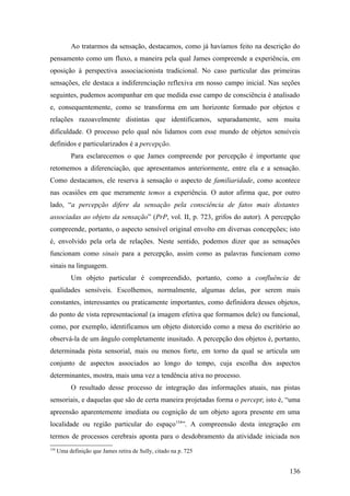 Ao tratarmos da sensação, destacamos, como já havíamos feito na descrição do
pensamento como um fluxo, a maneira pela qual James compreende a experiência, em
oposição à perspectiva associacionista tradicional. No caso particular das primeiras
sensações, ele destaca a indiferenciação reflexiva em nosso campo inicial. Nas seções
seguintes, pudemos acompanhar em que medida esse campo de consciência é analisado
e, consequentemente, como se transforma em um horizonte formado por objetos e
relações razoavelmente distintas que identificamos, separadamente, sem muita
dificuldade. O processo pelo qual nós lidamos com esse mundo de objetos sensíveis
definidos e particularizados é a percepção.
Para esclarecemos o que James compreende por percepção é importante que
retomemos a diferenciação, que apresentamos anteriormente, entre ela e a sensação.
Como destacamos, ele reserva à sensação o aspecto de familiaridade, como acontece
nas ocasiões em que meramente temos a experiência. O autor afirma que, por outro
lado, “a percepção difere da sensação pela consciência de fatos mais distantes
associadas ao objeto da sensação” (PrP, vol. II, p. 723, grifos do autor). A percepção
compreende, portanto, o aspecto sensível original envolto em diversas concepções; isto
é, envolvido pela orla de relações. Neste sentido, podemos dizer que as sensações
funcionam como sinais para a percepção, assim como as palavras funcionam como
sinais na linguagem.
Um objeto particular é compreendido, portanto, como a confluência de
qualidades sensíveis. Escolhemos, normalmente, algumas delas, por serem mais
constantes, interessantes ou praticamente importantes, como definidora desses objetos,
do ponto de vista representacional (a imagem efetiva que formamos dele) ou funcional,
como, por exemplo, identificamos um objeto distorcido como a mesa do escritório ao
observá-la de um ângulo completamente inusitado. A percepção dos objetos é, portanto,
determinada pista sensorial, mais ou menos forte, em torno da qual se articula um
conjunto de aspectos associados ao longo do tempo, cuja escolha dos aspectos
determinantes, mostra, mais uma vez a tendência ativa no processo.
O resultado desse processo de integração das informações atuais, nas pistas
sensoriais, e daquelas que são de certa maneira projetadas forma o percept; isto é, “uma
apreensão aparentemente imediata ou cognição de um objeto agora presente em uma
localidade ou região particular do espaço154
”. A compreensão desta integração em
termos de processos cerebrais aponta para o desdobramento da atividade iniciada nos
154
Uma definição que James retira de Sully, citado na p. 725
136
 
