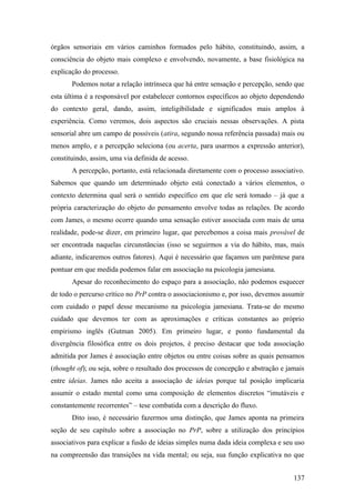 órgãos sensoriais em vários caminhos formados pelo hábito, constituindo, assim, a
consciência do objeto mais complexo e envolvendo, novamente, a base fisiológica na
explicação do processo.
Podemos notar a relação intrínseca que há entre sensação e percepção, sendo que
esta última é a responsável por estabelecer contornos específicos ao objeto dependendo
do contexto geral, dando, assim, inteligibilidade e significados mais amplos à
experiência. Como veremos, dois aspectos são cruciais nessas observações. A pista
sensorial abre um campo de possíveis (atira, segundo nossa referência passada) mais ou
menos amplo, e a percepção seleciona (ou acerta, para usarmos a expressão anterior),
constituindo, assim, uma via definida de acesso.
A percepção, portanto, está relacionada diretamente com o processo associativo.
Sabemos que quando um determinado objeto está conectado a vários elementos, o
contexto determina qual será o sentido específico em que ele será tomado – já que a
própria caracterização do objeto do pensamento envolve todas as relações. De acordo
com James, o mesmo ocorre quando uma sensação estiver associada com mais de uma
realidade, pode-se dizer, em primeiro lugar, que percebemos a coisa mais provável de
ser encontrada naquelas circunstâncias (isso se seguirmos a via do hábito, mas, mais
adiante, indicaremos outros fatores). Aqui é necessário que façamos um parêntese para
pontuar em que medida podemos falar em associação na psicologia jamesiana.
Apesar do reconhecimento do espaço para a associação, não podemos esquecer
de todo o percurso crítico no PrP contra o associacionismo e, por isso, devemos assumir
com cuidado o papel desse mecanismo na psicologia jamesiana. Trata-se do mesmo
cuidado que devemos ter com as aproximações e críticas constantes ao próprio
empirismo inglês (Gutman 2005). Em primeiro lugar, e ponto fundamental da
divergência filosófica entre os dois projetos, é preciso destacar que toda associação
admitida por James é associação entre objetos ou entre coisas sobre as quais pensamos
(thought of); ou seja, sobre o resultado dos processos de concepção e abstração e jamais
entre ideias. James não aceita a associação de ideias porque tal posição implicaria
assumir o estado mental como uma composição de elementos discretos “imutáveis e
constantemente recorrentes” – tese combatida com a descrição do fluxo.
Dito isso, é necessário fazermos uma distinção, que James aponta na primeira
seção de seu capítulo sobre a associação no PrP, sobre a utilização dos princípios
associativos para explicar a fusão de ideias simples numa dada ideia complexa e seu uso
na compreensão das transições na vida mental; ou seja, sua função explicativa no que
137
 