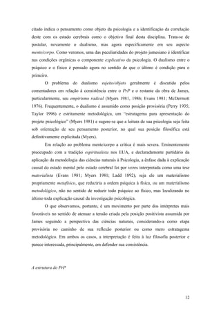 citado indica o pensamento como objeto da psicologia e a identificação da correlação
deste com os estado cerebrais como o objetivo final desta disciplina. Trata-se de
postular, novamente o dualismo, mas agora especificamente em seu aspecto
mente/corpo. Como veremos, uma das peculiaridades do projeto jamesiano é identificar
nas condições orgânicas o componente explicativo da psicologia. O dualismo entre o
psíquico e o físico é pensado agora no sentido de que o último é condição para o
primeiro.
O problema do dualismo sujeito/objeto geralmente é discutido pelos
comentadores em relação à consistência entre o PrP e o restante da obra de James,
particularmente, seu empirismo radical (Myers 1981, 1986; Evans 1981; McDermott
1976). Frequentemente, o dualismo é assumido como posição provisória (Perry 1935;
Taylor 1996) e estritamente metodológica, um “estratagema para apresentação do
projeto psicológico” (Myers 1981) e sugere-se que a leitura de sua psicologia seja feita
sob orientação de seu pensamento posterior, no qual sua posição filosófica está
definitivamente explicitada (Myers).
Em relação ao problema mente/corpo a crítica é mais severa. Eminentemente
preocupado com a tradição espiritualista nos EUA, e declaradamente partidário da
aplicação da metodologia das ciências naturais à Psicologia, a ênfase dada à explicação
causal do estado mental pelo estado cerebral foi por vezes interpretada como uma tese
materialista (Evans 1981; Myers 1981; Ladd 1892), seja ele um materialismo
propriamente metafísico, que reduziria a ordem psíquica à física, ou um materialismo
metodológico, não no sentido de reduzir todo psíquico ao físico, mas localizando no
último toda explicação causal da investigação psicológica.
O que observamos, portanto, é um movimento por parte dos intérpretes mais
favoráveis no sentido de atenuar a tensão criada pela posição positivista assumida por
James seguindo a perspectiva das ciências naturais, considerando-a como etapa
provisória no caminho de sua reflexão posterior ou como mero estratagema
metodológico. Em ambos os casos, a interpretação é feita à luz filosofia posterior e
parece interessada, principalmente, em defender sua consistência.
A estrutura do PrP
12
 