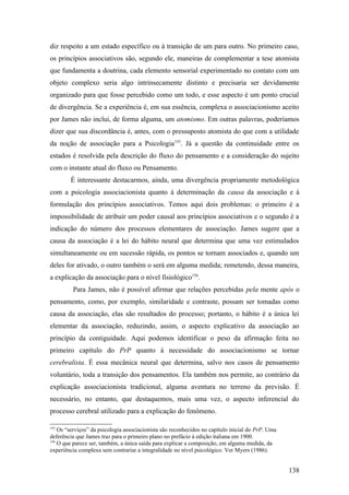 diz respeito a um estado específico ou à transição de um para outro. No primeiro caso,
os princípios associativos são, segundo ele, maneiras de complementar a tese atomista
que fundamenta a doutrina, cada elemento sensorial experimentado no contato com um
objeto complexo seria algo intrinsecamente distinto e precisaria ser devidamente
organizado para que fosse percebido como um todo, e esse aspecto é um ponto crucial
de divergência. Se a experiência é, em sua essência, complexa o associacionismo aceito
por James não inclui, de forma alguma, um atomismo. Em outras palavras, poderíamos
dizer que sua discordância é, antes, com o pressuposto atomista do que com a utilidade
da noção de associação para a Psicologia155
. Já a questão da continuidade entre os
estados é resolvida pela descrição do fluxo do pensamento e a consideração do sujeito
com o instante atual do fluxo ou Pensamento.
É interessante destacarmos, ainda, uma divergência propriamente metodológica
com a psicologia associacionista quanto à determinação da causa da associação e à
formulação dos princípios associativos. Temos aqui dois problemas: o primeiro é a
impossibilidade de atribuir um poder causal aos princípios associativos e o segundo é a
indicação do número dos processos elementares de associação. James sugere que a
causa da associação é a lei do hábito neural que determina que uma vez estimulados
simultaneamente ou em sucessão rápida, os pontos se tornam associados e, quando um
deles for ativado, o outro também o será em alguma medida; remetendo, dessa maneira,
a explicação da associação para o nível fisiológico156
.
Para James, não é possível afirmar que relações percebidas pela mente após o
pensamento, como, por exemplo, similaridade e contraste, possam ser tomadas como
causa da associação, elas são resultados do processo; portanto, o hábito é a única lei
elementar da associação, reduzindo, assim, o aspecto explicativo da associação ao
princípio da contiguidade. Aqui podemos identificar o peso da afirmação feita no
primeiro capítulo do PrP quanto à necessidade do associacionismo se tornar
cerebralista. É essa mecânica neural que determina, salvo nos casos de pensamento
voluntário, toda a transição dos pensamentos. Ela também nos permite, ao contrário da
explicação associacionista tradicional, alguma aventura no terreno da previsão. É
necessário, no entanto, que destaquemos, mais uma vez, o aspecto inferencial do
processo cerebral utilizado para a explicação do fenômeno.
155
Os “serviços” da psicologia associacionista são reconhecidos no capítulo inicial do PrP. Uma
deferência que James traz para o primeiro plano no prefácio à edição italiana em 1900.
156
O que parece ser, também, a única saída para explicar a composição, em alguma medida, da
experiência complexa sem contrariar a integralidade no nível psicológico. Ver Myers (1986).
138
 