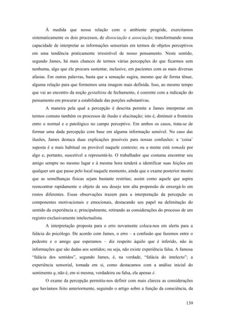 À medida que nossa relação com o ambiente progride, exercitamos
sistematicamente os dois processos, de dissociação e associação; transformando nossa
capacidade de interpretar as informações sensoriais em termos de objetos perceptivos
em uma tendência praticamente irresistível de nosso pensamento. Neste sentido,
segundo James, há mais chances de termos várias percepções do que ficarmos sem
nenhuma, algo que ele procura sustentar, inclusive, em pacientes com as mais diversas
afasias. Em outras palavras, basta que a sensação sugira, mesmo que de forma tênue,
alguma relação para que formemos uma imagem mais definida. Isso, ao mesmo tempo
que vai ao encontro da noção gestaltista de fechamento, é coerente com a indicação do
pensamento em procurar a estabilidade das porções substantivas.
A maneira pela qual a percepção é descrita permite a James interpretar em
termos comuns também os processos de ilusão e alucinação; isto é, diminuir a fronteira
entre o normal e o patológico no campo perceptivo. Em ambos os casos, trata-se de
formar uma dada percepção com base em alguma informação sensível. No caso das
ilusões, James destaca duas explicações possíveis para nossas confusões: a ‘coisa’
suposta é a mais habitual ou provável naquele contexto; ou a mente está tomada por
algo e, portanto, suscetível a representá-lo. O trabalhador que costuma encontrar seu
amigo sempre no mesmo lugar e à mesma hora tenderá a identificar suas feições em
qualquer um que passe pelo local naquele momento, ainda que o exame posterior mostre
que as semelhanças físicas sejam bastante restritas; assim como aquele que aspira
reencontrar rapidamente o objeto de seu desejo tem alta propensão de enxergá-lo em
rostos diferentes. Essas observações trazem para a interpretação da percepção os
componentes motivacionais e emocionais, destacando seu papel na delimitação do
sentido da experiência e, principalmente, retirando as considerações do processo de um
registro exclusivamente intelectualista.
A interpretação proposta para o erro novamente coloca-nos em alerta para a
falácia do psicólogo. De acordo com James, o erro – a confusão que fazemos entre o
pedestre e o amigo que esperamos – diz respeito àquilo que é inferido, não às
informações que são dadas aos sentidos; ou seja, não existe experiência falsa. A famosa
“falácia dos sentidos”, segundo James, é, na verdade, “falácia do intelecto”; a
experiência sensorial, tomada em si, como destacamos com a análise inicial do
sentimento q, não é, em si mesma, verdadeira ou falsa, ela apenas é.
O exame da percepção permitiu-nos definir com mais clareza as considerações
que havíamos feito anteriormente, seguindo o artigo sobre a função da consciência, da
139
 