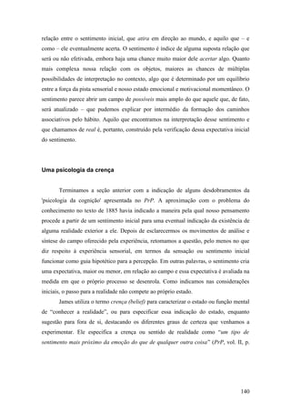 relação entre o sentimento inicial, que atira em direção ao mundo, e aquilo que – e
como – ele eventualmente acerta. O sentimento é índice de alguma suposta relação que
será ou não efetivada, embora haja uma chance muito maior dele acertar algo. Quanto
mais complexa nossa relação com os objetos, maiores as chances de múltiplas
possibilidades de interpretação no contexto, algo que é determinado por um equilíbrio
entre a força da pista sensorial e nosso estado emocional e motivacional momentâneo. O
sentimento parece abrir um campo de possíveis mais amplo do que aquele que, de fato,
será atualizado – que pudemos explicar por intermédio da formação dos caminhos
associativos pelo hábito. Aquilo que encontramos na interpretação desse sentimento e
que chamamos de real é, portanto, construído pela verificação dessa expectativa inicial
do sentimento.
Uma psicologia da crença
Terminamos a seção anterior com a indicação de alguns desdobramentos da
'psicologia da cognição' apresentada no PrP. A aproximação com o problema do
conhecimento no texto de 1885 havia indicado a maneira pela qual nosso pensamento
procede a partir de um sentimento inicial para uma eventual indicação da existência de
alguma realidade exterior a ele. Depois de esclarecermos os movimentos de análise e
síntese do campo oferecido pela experiência, retomamos a questão, pelo menos no que
diz respeito à experiência sensorial, em termos da sensação ou sentimento inicial
funcionar como guia hipotético para a percepção. Em outras palavras, o sentimento cria
uma expectativa, maior ou menor, em relação ao campo e essa expectativa é avaliada na
medida em que o próprio processo se desenrola. Como indicamos nas considerações
iniciais, o passo para a realidade não compete ao próprio estado.
James utiliza o termo crença (belief) para caracterizar o estado ou função mental
de “conhecer a realidade”, ou para especificar essa indicação do estado, enquanto
sugestão para fora de si, destacando os diferentes graus de certeza que venhamos a
experimentar. Ele especifica a crença ou sentido de realidade como “um tipo de
sentimento mais próximo da emoção do que de qualquer outra coisa” (PrP, vol. II, p.
140
 