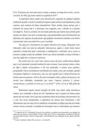 913). O interesse do autor pelo tema é antigo e aparece no artigo Racionality, activity
and faith, de 1882, que James retoma no capítulo do PrP157
.
A experiência desse estado seria marcada pela suspensão de qualquer agitação
intelectual quando a mente é tomada por alguma noção estável e principalmente, como
veremos, pela ausência de ideias contraditórias. Neste sentido, James destaca que o
contrário da crença não é a descrença (sua negação), mas a dúvida ou a postura
investigativa. Trata-se, portanto, de um estado particular que mostra nossa atitude geral
perante um objeto, uma ideia ou proposição, cuja peculiaridade marca distintamente sua
diferença com aspectos do pensamento que podemos meramente conceber, este último
caracterizado como um estado frio e sem vivacidade.
Até aqui nos concentramos no aspecto descritivo da crença, oferecendo mais
indicações sobre um tema já esboçado; interessa-nos, agora, o modo como James
especifica a forma pela qual o sentimento é estabelecido e verificado; isto é, como se
constrói a própria noção de realidade. Vimos que James contrapõe a crença à dúvida e
esse fato ajuda-nos a esclarecer o processo.
De acordo com ele, a tese mais comum acerca do nosso conhecimento daquilo
que é real, mantendo a posição dualista do senso comum, é que primeiro temos a ideia
de algo e depois acrescentamos a ela esse predicado; a certeza seria, portanto,
conquistada. Várias circunstâncias corroboram essa noção, como, por exemplo, quando
formulamos hipóteses e testamo-las, mas isso não significa que o desenvolvimento da
função siga esse percurso. Através de uma investigação sobre a gênese do processo, ele
inverte essa afirmação, destacando que nosso “impulso primitivo é afirmar
imediatamente a realidade de tudo que é concebido158
” (PrP, vol. II, p. 946, grifos do
autor).
Retomemos aquele mesmo exemplo do bebê, cuja mente ainda encontra-se
'intacta', que contempla a chama da vela. Suponhamos que a imagem da chama esteja
apenas em sua mente; isto é, que nós, na postura crítica do psicólogo, não possamos ver
a vela. Em nossa interpretação, a experiência da criança seria alucinatória e não
afirmaríamos que ela seria real no sentido de corresponder ao objeto presente no mundo
externo. Nossa avaliação é resultado da articulação entre as informações que teríamos
157
O capítulo do PrP é intitulado Percepção da realidade e constitui uma reimpressão, com adições, do
artigo The psychology of belief, Mind, 14 (July 1889), pp. 321-352. Concordamos com Myers (1986) em
sua observação de que o título do artigo parece conceitualmente mais adequado do que aquele utilizado
no livro.
158
A tese é creditada a Bain (The emotions...), ver nota 30.
141
 