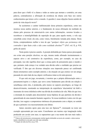 para dizer que o bebê vê a chama e todas as outras que atestam o contrário; em uma
palavra, contradizemos a afirmação da existência da chama com base nos outros
conhecimentos que temos sobre o mundo. A questão é: essas objeções fazem sentido do
ponto de vista daquela mente?
Se aceitarmos o caráter indiferenciado dessa primeira experiência, como nos
mostrou nossa análise anterior, e o fundamento de nossa afirmação da realidade da
chama pelo processo de entrecruzá-la com outras informações, seremos levados a
reconhecer a ininteligibilidade da suposição de que, para aquela mente, a vela seja
concebida como irreal; ela está, como vimos, literalmente tomada pela chama. Desta
forma, compreendemos melhor a tese de que “qualquer objeto que permaneça não
contradito é ipso facto crido e tido como realidade absoluta159
” (PrP, vol. II, p. 918,
grifos do autor).
Neste ponto é preciso cautela. A posição defendida por James parece preocupada
em evitar uma posição idealista; ou seja, mesmo tendo afirmado insistentemente o
aspecto ativo e até construtivo da experiência, como, por exemplo, no caso da
percepção, isso não significa dizer que a crença parte do pensamento para o mundo e
que, portanto, toda crença é na verdade uma dúvida sobre a realidade que precisa ser
verificada. É fato que em diversas situações essa impressão parece ser confirmada
(basta retomarmos outro exemplo anterior, o da situação em que cremos ver um amigo
passando do outro lado da rua, depois verificamos tratar-se de outra pessoa).
O que está em jogo, novamente, é mostrar que a própria diferenciação entre o
pensamento/sujeito e o objeto, que serve como fundamento para dúvida em relação à
semelhança entre eles, é produzida, pelo menos no aspecto psicológico, ao longo do
desenvolvimento, mostrando na interpretação da experiência 'alucinatória' do bebê a
insensatez de nossa inferência sobre sua dúvida da existência da vela. Mais do que isso,
a retomada do exemplo para desconstruir nossa hipótese de que partimos da dúvida é
generalizada de uma maneira bastante sugestiva. Se nossa tendência é antes crer do que
duvidar, isso sugere o compromisso intrínseco do pensamento com o objeto, no sentido
de que o primeiro visa necessariamente este último.
James encontra apoio para esta tese em Spinoza160
, retomando no texto um
exemplo apresentado por esse autor. Concebamos um menino cuja imaginação tenha
produzido um cavalo com asas; se supusermos que a sua mente não tem mais nada a
159
Trata-se de um processo extremamente similar àquele defendido na teoria da vontade: a ideia motora
tende a desdobrar-se em ação caso não seja contradita.
160
Citação de treho da Ética na p. 918.
142
 
