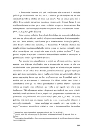 A forma mais elementar pela qual consideramos algo como real é a relação
prática que estabelecemos com ele; isto é, à medida que ele desperta em nós um
sentimento (vívido) e interfere em nossa vida ativa163
. Para ser tomado como real o
objeto deve, portanto, parecer-nos importante e interessante. Segundo James, é esse
sentido estritamente relativo que a palavra realidade tem para o homem comum. Em
outras palavras, “realidade significa apenas relação com nossa vida emocional e ativa”
(PrP, vol. II, p. 924, grifos do autor).
Como vimos, a atribuição do predicado de realidade não acrescenta nada à coisa,
mas para que tal operação seja possível, nós temos que nos colocar, de alguma maneira,
fora dela. Nesse processo, identificamos que o estabelecimento de relações práticas,
além de ser o critério mais elementar, é o fundamental. A realidade é baseada nas
relações práticas imediatas estabelecidas entre a coisa e nós mesmos ou relações entre
ela e outros objetos com os quais nós temos relações práticas imediatas164
. E aqui,
paralela ao papel da ação para a construção desse sentido de realidade, o autor aponta o
próprio sujeito como o suporte de todo processo.
Para entendermos adequadamente o sentido da afirmação anterior, é preciso
destacar uma diferença significativa para a compreensão da crença se nós nos
caracterizarmos como pensadores meramente lógicos ou influenciados por impulsos
emocionais. Em um sentido ‘frio e distante’, conferimos realidade a qualquer objeto que
passe pelo nosso pensamento, mas as reações emocionais que determinados objetos
podem desencadear fazem com que lhes confiramos um grau de realidade maior, à
medida que os selecionamos e enfatizamos. Em última análise, essa ênfase e
acolhimento é nosso ego – no sentido que indicamos no capítulo anterior – e qualquer
sistema de relações mais sofisticado que venha a ser erguido terá nele o seu
fundamento. “Nós alcançamos, então, a importante conclusão de que nossa própria
realidade, aquele sentimento de nossa própria vida, que possuímos a cada instante, é o
fundamento dos fundamentos para nossa crença” (PrP, vol. II, p. 926). Em outras
palavras, esse sujeito que serve aquele sujeito que sente e seleciona, tem interesses e
expressões emocionais. James estabelece um paralelo entre essa posição e o
cogito165
cartesiano no sentido de reivindicar como o fundamento último das minhas
163
James afirma seguir Hume e Bain nessa caracterização. Ver PrP pp. 924-925.
164
Como já havia sido indicado no On the function em termos da possibilidade de operação direta ou
indireta.
165
Antes da terceira meditação, é claro; como sugerimos na conclusão do capítulo anterior e com todas as
suas consequências.
145
 