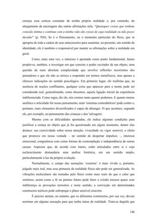 crenças essa certeza constante da minha própria realidade e, por extensão, do
alargamento da ancoragem das outras afirmações nela. “Quaisquer coisas que tenham
conexão íntima e contínua com a minha vida são coisas de cuja realidade eu não posso
duvidar” (p. 926). Se é o Pensamento, ou o momento particular do fluxo, que se
apropria de toda a cadeia de seus antecessores para sustentar, no presente, um sentido de
identidade, ele é também o responsável por manter as afirmações sobre a realidade em
geral.
Como, mais uma vez, o interesse é apontado como ponto fundamental, James
propõe-se, também, a investigar em que consiste o poder excitador de um objeto, uma
questão da mais absoluta complexidade que envolve reflexões recorrentes dos
pensadores e que ele não se arrisca a responder em termos metafísicos, mas apenas a
oferecer indicações no sentido psicológico. Em primeiro lugar, ele reafirma que, na
ausência de noções conflitantes, qualquer coisa que aparecer para a mente pode ser
considerada real, generalizando, como dissemos, aquela ligação inicial da experiência
indiferenciada. Como regra, diz ele, nós cremos tanto quanto podemos. E quanto menos
analítico e articulado for nosso pensamento, mais 'sistemas contraditórios' pode conter e,
portanto, mais elementos diversificados é capaz de abranger. O que acontece, segundo
ele, por exemplo, no pensamento das crianças e dos 'selvagens'.
Mesmo com as dificuldades apontadas, ele indica algumas condições para
justificar a crença no objeto que já foi questionado em algum momento, dentre elas
destaca: sua coercividade sobre nossa atenção, vivacidade ou vigor sensível, o efeito
que promove em nossa vontade – no sentido de despertar impulsos –, interesse
emocional, congruência com certas formas de contemplação e independência de outras
causas. Aspectos que, de acordo com James, estão articulados entre si e cujo
esclarecimento demandaria uma análise histórica, em um sentido amplo,
particularmente à luz da própria evolução.
Normalmente, o campo das sensações ‘externas’ é mais vívido e, portanto,
julgado mais real, mas essa primazia da realidade física não pode ser generalizada. As
vibrações moleculares são tomadas pelo físico como mais reais do que o calor que
sentimos, assim como a fé no paraíso futuro pode fazer o cristão encarar quase com
indiferença as provações terrestres e neste sentido, a convicção em determinados
constructos teóricos pode sobrepujar o plano sensível concreto.
É preciso atentar, no entanto, que os diferentes constructos, por sua vez, devem
terminar em alguma sensação para que tenha status de realidade. Trata-se daquilo que
146
 