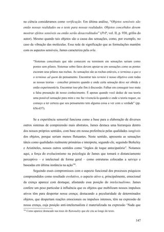na ciência consideramos como verificação. Em última análise, “Objetos sensíveis são
então nossas realidades ou o teste para nossas realidades. Objetos concebidos devem
mostrar efeitos sensíveis ou então serão desacreditados” (PrP, vol. II, p. 930, grifos do
autor). Mesmo quando tais objetos são a causa das sensações, como, por exemplo, no
caso da vibração das moléculas. Essa rede de significação que as formulações mantêm
com os aspectos sensíveis, James caracteriza pela orla.
“Sistemas conceituais que não comecem ou terminem em sensações seriam como
pontes sem pilares. Sistemas sobre fatos devem apoiar-se em sensações como as pontes
escoram seus pilares nas rochas. As sensações são as rochas estáveis, o terminus a quo e
o terminus ad quem do pensamento. Encontrar tais termini é nosso objetivo com todas
as nossas teorias – conceber primeiro quando e onde certa sensação deve ser obtida e
então experimentá-la. Encontrar isso põe fim à discussão. Falhar em conseguir isso mata
a falsa presunção de nosso conhecimento. É apenas quando você deduz de sua teoria
uma possível sensação para mim e me faz vivenciá-la quando e onde a teoria requer, eu
começo a ter certeza que seu pensamento tem alguma coisa a ver com a verdade” (pp.
656-657).
Se a experiência sensorial funciona como a base para a elaboração de diversos
outros sistemas de compreensão mais abstratos, James destaca uma hierarquia dentro
dos nossos próprios sentidos, com base em nossa preferência pelas qualidades tangíveis
dos objetos, porque seriam menos flutuantes. Neste sentido, apresenta as sensações
táteis como qualidades realmente primárias e interpreta, segundo ele, seguindo Berkeley
e Aristóteles, nossos outros sentidos como “órgãos de toque antecipatório”. Notamos
aqui, a força do evolucionismo na psicologia de James que tomará o distanciamento
perceptivo – e intelectual de forma geral – como estruturas colocadas a serviço e
baseadas em última instância na ação166
.
Seguindo esses compromissos com o aspecto funcional dos processos psíquicos
compreendidos como resultado evolutivo, o aspecto ativo e, principalmente, emocional
da crença aparece com destaque, afastando essa posição do intelectualismo. James
confere um peso particular à influência que os objetos que mobilizam nossos impulsos
ativos têm para despertar nossa crença; destacando a peculiaridade de determinados
objetos, que despertam reações emocionais ou impulsos intensos, têm na expressão de
nossa crença, cuja posição anti-intelectualista é materializada na expressão ‘Nada que
166
Como aparece destacado nas teses do Rationality que ele cita ao longo do texto.
147
 