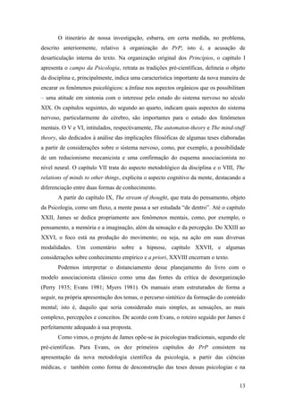O itinerário de nossa investigação, esbarra, em certa medida, no problema,
descrito anteriormente, relativo à organização do PrP; isto é, a acusação de
desarticulação interna do texto. Na organização original dos Princípios, o capítulo I
apresenta o campo da Psicologia, retrata as tradições pré-científicas, delineia o objeto
da disciplina e, principalmente, indica uma característica importante da nova maneira de
encarar os fenômenos psicológicos: a ênfase nos aspectos orgânicos que os possibilitam
– uma atitude em sintonia com o interesse pelo estudo do sistema nervoso no século
XIX. Os capítulos seguintes, do segundo ao quarto, indicam quais aspectos do sistema
nervoso, particularmente do cérebro, são importantes para o estudo dos fenômenos
mentais. O V e VI, intitulados, respectivamente, The automaton-theory e The mind-stuff
theory, são dedicados à análise das implicações filosóficas de algumas teses elaboradas
a partir de considerações sobre o sistema nervoso, como, por exemplo, a possibilidade
de um reducionismo mecanicista e uma confirmação do esquema associacionista no
nível neural. O capítulo VII trata do aspecto metodológico da disciplina e o VIII, The
relations of minds to other things, explicita o aspecto cognitivo da mente, destacando a
diferenciação entre duas formas de conhecimento.
A partir do capítulo IX, The stream of thought, que trata do pensamento, objeto
da Psicologia, como um fluxo, a mente passa a ser estudada “de dentro”. Até o capítulo
XXII, James se dedica propriamente aos fenômenos mentais, como, por exemplo, o
pensamento, a memória e a imaginação, além da sensação e da percepção. Do XXIII ao
XXVI, o foco está na produção do movimento; ou seja, na ação em suas diversas
modalidades. Um comentário sobre a hipnose, capítulo XXVII, e algumas
considerações sobre conhecimento empírico e a priori, XXVIII encerram o texto.
Podemos interpretar o distanciamento desse planejamento do livro com o
modelo associacionista clássico como uma das fontes da crítica de desorganização
(Perry 1935; Evans 1981; Myers 1981). Os manuais eram estruturados de forma a
seguir, na própria apresentação dos temas, o percurso sintético da formação do conteúdo
mental; isto é, daquilo que seria considerado mais simples, as sensações, ao mais
complexo, percepções e conceitos. De acordo com Evans, o roteiro seguido por James é
perfeitamente adequado à sua proposta.
Como vimos, o projeto de James opõe-se às psicologias tradicionais, segundo ele
pré-científicas. Para Evans, os dez primeiros capítulos do PrP consistem na
apresentação da nova metodologia científica da psicologia, a partir das ciências
médicas, e também como forma de desconstrução das teses dessas psicologias e na
13
 