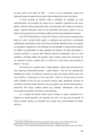eu possa sentir assim pode ser falso’ – a como se essas experiências mesmo que
pontuais tivessem um poder incrível para o direcionamento de nossas convicções.
O ponto máximo da reflexão sobre a atribuição de realidade ou, mais
especificamente, da psicologia da crença são as condições responsáveis pela nossa
adesão a sistemas teóricos particulares. Este é um tema pelo qual o interesse de James é
antigo e algumas indicações sobre ele nos permitirão, pelo menos, atenuar o eco de
subjetivismo que possa ter se formado na cabeça do leitor pelas indicações anteriores.
Em 1879, James publicou o artigo The sentiment of rationality, no qual procurou
descrever, como o próprio título sugere, o sentimento que caracteriza a constatação
realizada pelo pensamento de que existe uma articulação harmônica entre um conjunto
de concepções. Segundo ele, essa indicação de racionalidade se expressa pela ausência
de conflito ou perplexidade ou pela experiência da fluência. No plano psicológico, o
exercício racional é a procura dessa fluência através da elaboração, cada vez mais
profunda e articulada, diante das questões. Neste sentido, quanto mais esmiuçado for
um conjunto de ideias e quanto mais ele sobreviver a essa tensão, mais racional ou
objetivo167
ele será.
De acordo com o próprio autor, o artigo anterior, explica parte do processo de
nossa opção por determinado sistema – a parte objetiva – mas isso não responde pela
totalidade dos fatores. O problema é tratado em outros dois artigos Reflex-action and
theism (1881) e o Rationality, activity and faith168
(1882). O tom dos textos já revela
muito. Partindo do fato de que as posições teóricas sejam igualmente racionais ou
consistentes, há outros fatores decisivos em nossa opção e eles são de natureza prática e
emocional. Para James, nenhum sistema que contrarie, radicalmente, essas duas
características tem chance de firmar-se universalmente.
Se a escolha da posição teórica ocorre somente no plano emocional ela é
subjetiva no sentido pejorativo da expressão, mas não é isso que está em questão. O
esforço consiste, apenas, em discordar que a opção seja exclusivamente em termos
objetivos.
167
Ele sugere na abertura do The dilemma of determinism que esse é o único critério objetivo que
teríamos para dizer que um sistema ou posição teórica é mais verdadeiro que o outro.
168
Este artigo e o The sentiment of rationality são a base para o capítulo homônimo do The will to believe.
148
 