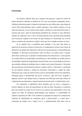 Conclusões
No primeiro capítulo dessa tese, traçamos um percurso, a partir do roteiro de
leitura alternativo indicado no prefácio do PrP, que nos permitiu acompanhar tanto a
influência darwinista quanto o impacto do princípio do arco reflexo para a psicologia do
século XIX, particularmente para o projeto jamesiano. Essa análise resultou em uma
teoria da ação que, em um contexto mais amplo, remetemos a uma filosofia da ação. A
maneira pela qual a ação foi apresentada possibilitou-nos articular as mais diferentes
relações do organismo com o meio, do deslocamento motor, passando pela percepção
até os processos cognitivos em termos de ação mecânica ou virtualizada. Se, no nível
motor, a essência da consciência é seleção vimos que isto é verdade em todos os níveis.
Já no capítulo dois, o preâmbulo para entender o viés pelo qual James se
aproxima dos processos internos mostrou-nos os compromissos iniciais como forma de
distanciar esse projeto das alternativas clássicas do associacionismo e da psicologia das
faculdades. A descrição do pensamento como um fluxo e do sujeito como o instante
atual dessa corrente que se apropria sistematicamente dos antecessores e assim garante
um sentido efetivo de continuidade, possibilita que o autor defenda um sentido positivo
de identidade, fugindo da fragmentação associacionista, sem a necessidade de recorrer a
uma unidade substancial, perdendo assim o contato com o plano fenomenal. A descrição
das características do pensamento reforçou o aspecto seletivo e funcional e a construção
do self empírico mostrou o sentido de consciência interessada e o papel do corpo.
Destacamos que a base da noção de fluxo está na continuidade sensível da experiência,
alcançada graças à identificação das partes transitivas, algo que havia escapado a
algumas escolas e que obrigou James a expressar uma diferença entre duas formas de
conhecimento que denominou, respectivamente de familiaridade e conhecimento sobre.
Foi exatamente a importância dessa distinção que nos levou a organizar o
terceiro capítulo em torno da especificação de cada um deles. Buscamos os contornos
para essa questão no artigo On the function of cognition que apresentamos como uma
espécie de roteiro do problema epistemológico que reaparece e é aprofundado em
capítulos específicos do PRP. O fio condutor na exposição do artigo foi o compromisso
empirista na identificação do sentimento geral, a familiaridade, e a partir dele a
construção da relação com o objeto; isto é, o estabelecimento dele como real ou
149
 