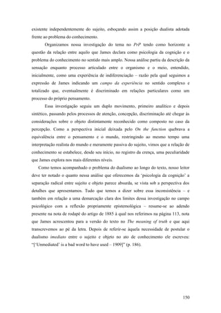 existente independentemente do sujeito, esboçando assim a posição dualista adotada
frente ao problema do conhecimento.
Organizamos nossa investigação do tema no PrP tendo como horizonte a
questão da relação entre aquilo que James declara como psicologia da cognição e o
problema do conhecimento no sentido mais amplo. Nossa análise partiu da descrição da
sensação enquanto processo articulado entre o organismo e o meio, entendido,
inicialmente, como uma experiência de indiferenciação – razão pela qual seguimos a
expressão de James indicando um campo da experiência no sentido complexo e
totalizado que, eventualmente é discriminado em relações particulares como um
processo do próprio pensamento.
Essa investigação seguiu um duplo movimento, primeiro analítico e depois
sintético, passando pelos processos de atenção, concepção, discriminação até chegar às
considerações sobre o objeto distintamente reconhecido como composto no caso da
percepção. Como a perspectiva inicial deixada pelo On the function quebrava a
equivalência entre o pensamento e o mundo, restringindo ao mesmo tempo uma
interpretação realista do mundo e meramente passiva do sujeito, vimos que a relação de
conhecimento se estabelece, desde seu início, no registro da crença, uma peculiaridade
que James explora nos mais diferentes níveis.
Como temos acompanhado o problema do dualismo ao longo do texto, nosso leitor
deve ter notado o quanto nessa análise que oferecemos da ‘psicologia da cognição’ a
separação radical entre sujeito e objeto parece absurda, se vista sob a perspectiva dos
detalhes que apresentamos. Tudo que temos a dizer sobre essa inconsistência – e
também em relação a uma demarcação clara dos limites dessa investigação no campo
psicológico com a reflexão propriamente epistemológica – resume-se ao adendo
presente na nota de rodapé do artigo de 1885 à qual nos referimos na página 113, nota
que James acrescentou para a versão do texto no The meaning of truth e que aqui
transcrevemos ao pé da letra. Depois de referir-se àquela necessidade de postular o
dualismo imediato entre o sujeito e objeto no ato de conhecimento ele escreveu:
“[‘Unmediated’ is a bad word to have used – 1909]” (p. 186).
150
 