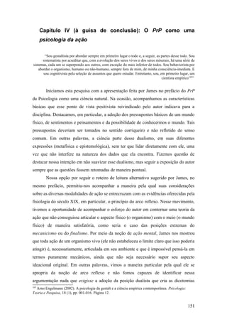 Capítulo IV (à guisa de conclusão): O PrP como uma
psicologia da ação
“Sou gestaltista por abordar sempre em primeiro lugar o todo e, a seguir, as partes desse todo. Sou
sistematista por acreditar que, com a evolução dos seres vivos e dos seres minerais, há uma série de
sistemas, cada um se superpondo aos outros, com exceção do mais inferior de todos. Sou behaviorista por
abordar o organismo, humano ou não-humano, sempre fora de mim, de minha consciência-imediata. E
sou cognitivista pela seleção de assuntos que quero estudar. Entretanto, sou, em primeiro lugar, um
cientista empírico169
”
Iniciamos esta pesquisa com a apresentação feita por James no prefácio do PrP
da Psicologia como uma ciência natural. Na ocasião, acompanhamos as características
básicas que esse ponto de vista positivista reivindicado pelo autor indicava para a
disciplina. Destacamos, em particular, a adoção dos pressupostos básicos de um mundo
físico, de sentimentos e pensamentos e da possibilidade de conhecermos o mundo. Tais
pressupostos deveriam ser tomados no sentido corriqueiro e não refletido do senso
comum. Em outras palavras, a ciência parte desse dualismo, em suas diferentes
expressões (metafísica e epistemológica), sem ter que lidar diretamente com ele, uma
vez que não interfere na natureza dos dados que ela encontra. Fizemos questão de
destacar nossa intenção em não suavizar esse dualismo, mas seguir a exposição do autor
sempre que as questões fossem retomadas de maneira pontual.
Nossa opção por seguir o roteiro de leitura alternativo sugerido por James, no
mesmo prefácio, permitiu-nos acompanhar a maneira pela qual suas considerações
sobre as diversas modalidades de ação se entrecruzam com as evidências oferecidas pela
fisiologia do século XIX, em particular, o princípio do arco reflexo. Nesse movimento,
tivemos a oportunidade de acompanhar o esforço do autor em contornar uma teoria da
ação que não conseguisse articular o aspecto físico (o organismo) com o meio (o mundo
físico) de maneira satisfatória, como seria o caso das posições extremas do
mecanicismo ou do finalismo. Por meio da noção de ação mental, James nos mostrou
que toda ação de um organismo vivo (ele não estabeleceu o limite claro que isso poderia
atingir) é, necessariamente, articulada em seu ambiente e que é impossível pensá-la em
termos puramente mecânicos, ainda que não seja necessário supor seu aspecto
ideacional original. Em outras palavras, vimos a maneira particular pela qual ele se
apropria da noção de arco reflexo e não fomos capazes de identificar nessa
argumentação nada que exigisse a adoção da posição dualista que cria as dicotomias
169
Arno Engelmann (2002). A psicologia da gestalt e a ciência empírica contemporânea. Psicologia:
Teoria e Pesquisa, 18 (1), pp. 001-016. Página 12.
151
 