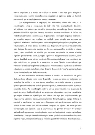 entre o organismo e o mundo ou o físico e o mental – uma vez que a relação da
consciência com o corpo mostrada nessa concepção da ação não pode ser ilustrada
como aquela que se estabelece entre o nauta e sua nave.
Ao acompanharmos a exposição do pensamento como um fluxo e as
considerações sobre a consciência do Self pelo viés essencialmente descritivo
reivindicado pela natureza do exercício introspectivo praticado por James, tampouco
pudemos identificar algo que tornasse necessário assumir o dualismo. A ênfase e o
cuidado em apresentar a continuidade do pensamento serviu para dispensar o recurso a
um princípio externo para explicar sua unidade (uma intenção que encontra sua
expressão máxima na consideração da identidade pessoal pela apropriação pelo e para
o Pensamento). E o fato de não encontrar nada de puramente espiritual nas expressões
mais íntimas dos processos mentais nos levou a considerá-los, seguindo o próprio
James, como atividades no sentido que havíamos encontrado em nosso primeiro
capítulo; generalizando, assim, o próprio significado da ação mental e reduzindo, ainda
mais, a dualidade entre interno e externo. Novamente, ainda que esse empirismo não
seja radicalizado ao ponto de se constituir em uma filosofia transcendental que
permitisse estabelecer as próprias condições de possibilidade da experiência e enfrentar
o dualismo no sentido metafísico, o fato de partir da descrição ‘pura’ e recorrer a ela em
última instância não nos obriga a admiti-lo.
Se nos movimentos anteriores notamos a ausência de necessidade de que o
dualismo fosse adotado como ponto de partida – sequer que possa ser sustentado nos
meandros da análise – em um sentido metafísico, no terceiro capítulo o problema
aparece principalmente em termos epistemológicos; e, também nesse caso, a posição
assumida destoa. As considerações sobre o ato de conhecimento ou a psicologia da
cognição partem da identificação de um sentimento mínimo (um campo de consciência)
que sugere, embora não especifique, uma relação com algo para o qual ele tende, que
ele procura e reconhece ou não, em um exercício de verificação de crença. Trata-se de
construir a explicação, por mais que a linguagem seja particularmente caótica, em
termos de um campo total inicial (embora composto de objetos, por mais que essa
reivindicação seja delicada) que é discriminado no próprio processo de operação
realizado pelo pensamento e ressignificado como um horizonte de objetos particulares,
levando-nos a crer que não existe razão para supor que haja um abismo imediato entre
sujeito e objeto, um sentimento que se confirma quando recorremos à discreta emenda à
152
 