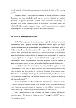 nota do artigo de 1884 que James acrescenta na reimpressão do artigo no The meaning
of truth.
Resta-nos assim, a consideração do dualismo no sentido metodológico. Como
destacamos em nossa introdução geral, se, por vezes, a referência ao dualismo
decorrente da posição positivista assumida como meramente metodológica ou
provisória salva alguma consistência entre as afirmações explícitas do autor e sua
reflexão filosófica posterior, ela parece ofuscar o sentido que esse dualismo tem para o
programa prático da disciplina e que agora nos dedicaremos a explorar.
Em busca de uma noção de ciência
O PrP faz menção, em diversos momentos, à noção de ciência, com destaque,
evidentemente, para a própria Psicologia. Engana-se, contudo, aquele que espera
encontrar ao longo do texto uma exposição sistemática sobre o tema, menos ainda as
feições precisas de uma filosofia da ciência sobre a qual a prática estaria estruturada. Na
ausência dessa preocupação por parte do autor – provavelmente por incluí-la naquele
leque de problemas demasiado metafísicos, segundo nossas considerações da introdução
– e pela importância do tema para o desenvolvimento desta tese, procuraremos uma
caracterização, mesmo que esquemática, em alguns momentos do PrP e, também, de
textos posteriores, o que nos permitirá acompanhar as críticas e seus desdobramentos.
A referência mais elementar aparece, por ironia, no último capítulo do livro.
Como indicamos, nele James se ocupa do debate entre as verdades necessárias ou a
priori e aquelas que são resultado da experiência. Boa parte do esforço do autor é
direcionada à desconstrução daquilo que ele denomina uma certa filosofia da evolução,
cuja ideia central seria a de que todo conteúdo mental é fruto da experiência, seja ela do
indivíduo ou da espécie170
.
Neste movimento, uma das considerações apresentadas é a de que as teorias
científicas, juntamente com outros aspectos da atividade mental, não podem ser tomadas
como simples produtos do contato do organismo ao seu ambiente ou, como simples
efeitos da exposição contínua do organismo a determinadas características.
Para compreendermos a tese defendida por James, é preciso, inicialmente,
atentarmos para o fato de que a ciência apresenta “concepções artificiais” que, por
170
O debate é com Spencer.
153
 