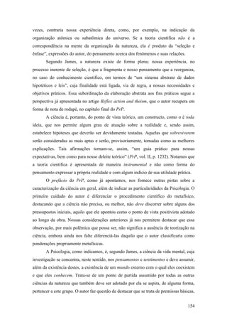 vezes, contraria nossa experiência direta, como, por exemplo, na indicação da
organização atômica ou subatômica do universo. Se a teoria científica não é a
correspondência na mente da organização da natureza, ela é produto da “seleção e
ênfase”, expressões do autor, do pensamento acerca dos fenômenos e suas relações.
Segundo James, a natureza existe de forma plena; nossa experiência, no
processo inerente de seleção, é que a fragmenta e nosso pensamento que a reorganiza,
no caso do conhecimento científico, em termos de “um sistema abstrato de dados
hipotéticos e leis”, cuja finalidade está ligada, via de regra, a nossas necessidades e
objetivos práticos. Essa subordinação da elaboração abstrata aos fins práticos segue a
perspectiva já apresentada no artigo Reflex action and theism, que o autor recupera em
forma de nota de rodapé, no capítulo final do PrP.
A ciência é, portanto, do ponto de vista teórico, um constructo, como o é toda
ideia, que nos permite algum grau de atuação sobre a realidade e, sendo assim,
estabelece hipóteses que deverão ser devidamente testadas. Aquelas que sobreviverem
serão consideradas as mais aptas e serão, provisoriamente, tomadas como as melhores
explicações. Tais afirmações tornam-se, assim, “um guia prático para nossas
expectativas, bem como para nosso deleite teórico” (PrP, vol. II, p. 1232). Notamos que
a teoria científica é apresentada de maneira instrumental e não como forma do
pensamento expressar a própria realidade e com algum indício de sua utilidade prática.
O prefácio do PrP, como já apontamos, nos fornece outras pistas sobre a
caracterização da ciência em geral, além de indicar as particularidades da Psicologia. O
primeiro cuidado do autor é diferenciar o procedimento científico do metafísico,
destacando que a ciência não precisa, ou melhor, não deve discorrer sobre alguns dos
pressupostos iniciais, aquilo que ele apontou como o ponto de vista positivista adotado
ao longo da obra. Nossas considerações anteriores já nos permitem destacar que essa
observação, por mais polêmica que possa ser, não significa a ausência de teorização na
ciência, embora ainda nos falte diferenciá-las daquilo que o autor classificaria como
ponderações propriamente metafísicas.
A Psicologia, como indicamos, é, segundo James, a ciência da vida mental, cuja
investigação se concentra, neste sentido, nos pensamentos e sentimentos e deve assumir,
além da existência destes, a existência de um mundo externo com o qual eles coexistem
e que eles conhecem. Trata-se de um ponto de partida assumido por todas as outras
ciências da natureza que também deve ser adotado por ela se aspira, de alguma forma,
pertencer a este grupo. O autor faz questão de destacar que se trata de premissas básicas,
154
 
