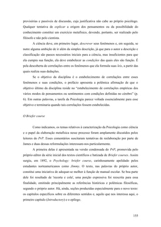 provisórias e passíveis de discussão, cuja justificativa não cabe ao próprio psicólogo.
Qualquer tentativa de explicar a origem dos pensamentos ou da possibilidade do
conhecimento constitui um exercício metafísico, devendo, portanto, ser realizado pelo
filósofo e não pelo cientista.
A ciência deve, em primeiro lugar, descrever seus fenômenos e, em seguida, se
nutre alguma ambição de ir além da simples descrição, já que para o autor a descrição e
classificação são passos necessários iniciais para a ciência, mas insuficientes para que
ela cumpra sua função, ela deve estabelecer as condições das quais eles são função. É
pela descoberta de correlações entre os fenômenos que ela formula suas leis, a partir das
quais realiza suas deduções.
Se o objetivo da disciplina é o estabelecimento de correlações entre esses
fenômenos e suas condições, o prefácio apresenta a polêmica afirmação de que o
objetivo último da disciplina reside no “estabelecimento de correlações empíricas dos
vários modos de pensamentos ou sentimentos com condições definidas no cérebro” (p.
6). Em outras palavras, a tarefa da Psicologia parece voltada essencialmente para esse
objetivo e terminaria quando tais correlações fossem estabelecidas.
O Briefer course
Como indicamos, os temas relativos à caracterização da Psicologia como ciência
e o papel da elaboração metafísica nesse processo foram amplamente discutidos pelos
leitores do PrP. Esses comentários suscitaram tentativas de reelaboração por parte de
James e duas dessas reformulações interessam-nos particularmente.
A primeira delas é apresentada na versão condensada do PrP, promovida pelo
próprio editor da série inicial dos textos científicos e batizada de Briefer courses. Assim
surgiu, em 1892, o Psychology: briefer course, carinhosamente apelidado pelos
estudantes norteamericanos como Jimmy. O texto, nas palavras do próprio autor,
constitui uma iniciativa de adequar-se melhor à função de manual escolar. Se boa parte
dele foi resultado de 'recorta e cola', uma porção expressiva foi reescrita para essa
finalidade, omitindo principalmente as referências históricas e polêmicas filosóficas,
segundo o próprio autor. Há, ainda, seções produzidas especialmente para o novo texto:
os capítulos específicos sobre os diferentes sentidos e, aquilo que nos interessa aqui, o
primeiro capítulo (Introductory) e o epílogo.
155
 