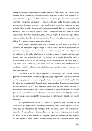independentemente do pensamento. Noções mais específicas, como, por exemplo, as de
massa e força, também são tomadas sem muita atenção à precisão ou consistência de
suas definições. O que é, de fato, ilustrativo, é a arqueologia que o autor traça entre
diferentes disciplinas, destacando a maneira pela qual cada 'herdeira' assume os
pressupostos afirmados no campo mais geral e, junto com eles, especifica os seus
próprios. Neste sentido, algumas noções são assumidas pela Física e incorporadas pela
Química. Como a Fisiologia, segundo James, é construída sobre esta última é natural
que assuma o pacote da matriz e se, como vimos, o projeto da nova Psicologia (temos
que nos lembrar daquela referência ao princípio do arco reflexo) estrutura-se sobre esta
última, deve assumir também seus compromissos.
Neste sentido, podemos dizer que o dualismo do qual parte o psicólogo é
assumido por tradição no próprio campo da ciência natural. Se ele deveria assumir, no
mínimo, a existência de pensamentos e sentimentos que são seus objetos de
investigação, o viés dado pela tradição o obriga a ir além. O tema é mais uma vez
tratado como algo secundário, já que “em qualquer teoria ulterior da matéria, mente e
conhecimento, os fatos e leis da Psicologia assim entendidos terão seu valor” (BC, p.
10); como se as teorizações, pelo menos estas mais radicais, não interferissem nos
resultados empíricos obtidos pela disciplina, uma questão à qual voltaremos no
momento oportuno.
Essa localização do projeto psicológico na tradição das ciências naturais
permite-nos compreender a justificativa para a adoção da principal hipótese de trabalho
da Psicologia, aquela que afirma a dependência do estado mental do estado cerebral (“a
lei última de nossa ciência”). Como tivemos a oportunidade de notar amplamente nas
considerações sobre o PrP, não há estado mental sem que haja estado cerebral. Se
retomarmos a afirmação da meta da disciplina como a especificação dessa correlação
para os mais diferentes casos e a aliarmos a uma leitura pouco atenta do livro, teremos
os ingredientes para compreender as acusações de materialismo dirigidas ao projeto
jamesiano.
No capítulo introdutório do BC, o debate é explicitado com todas as letras. O
autor indica que o pressuposto dessa relação da mente com o cérebro, apontado por ele
como um lei fundamental da Natureza, pode ser tomado como um materialismo
injustificável, mas defende-se da acusação dizendo que isso só é verdade se for tomado
no sentido de que o nível superior na ordem de eventos, o estado mental, está à merce
do nível inferior, o estado cerebral, mas ressalta que “nós não explicamos nem de longe
157
 